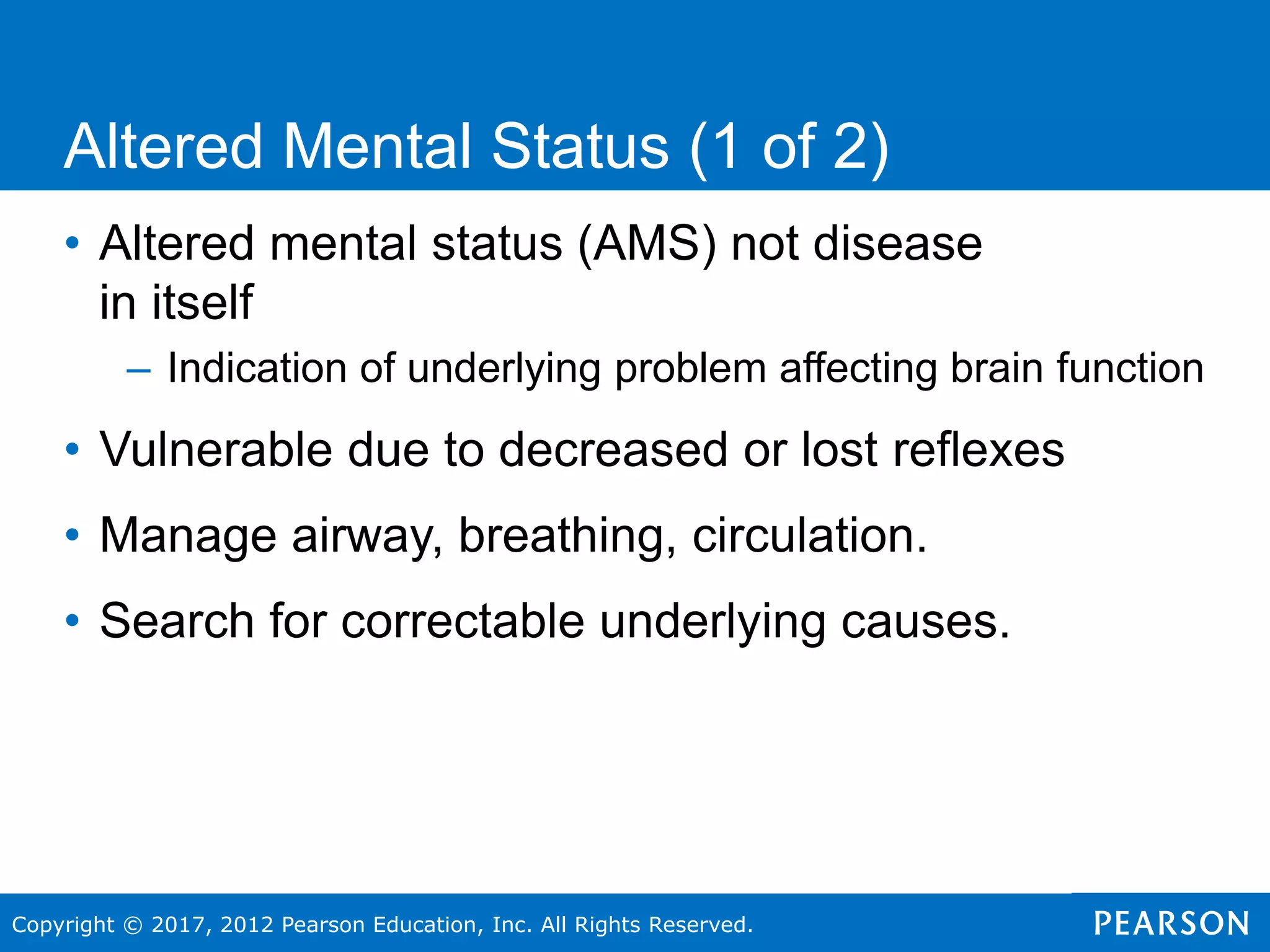 Copyright © 2017, 2012 Pearson Education, Inc. All Rights Reserved.
• Altered mental status (AMS) not disease
in itself
– Indication of underlying problem affecting brain function
• Vulnerable due to decreased or lost reflexes
• Manage airway, breathing, circulation.
• Search for correctable underlying causes.
Altered Mental Status (1 of 2)
 