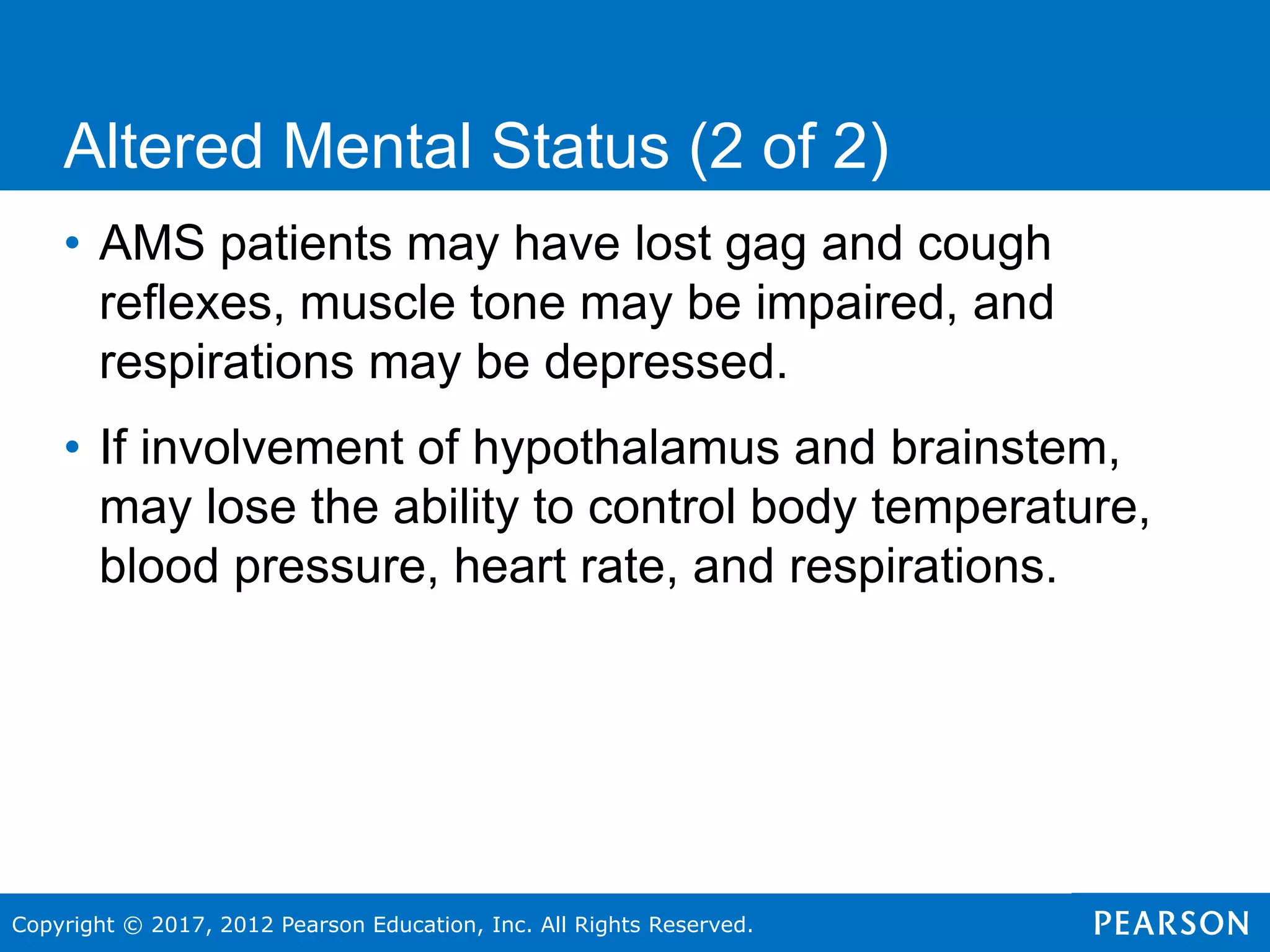 Copyright © 2017, 2012 Pearson Education, Inc. All Rights Reserved.
• AMS patients may have lost gag and cough
reflexes, muscle tone may be impaired, and
respirations may be depressed.
• If involvement of hypothalamus and brainstem,
may lose the ability to control body temperature,
blood pressure, heart rate, and respirations.
Altered Mental Status (2 of 2)
 