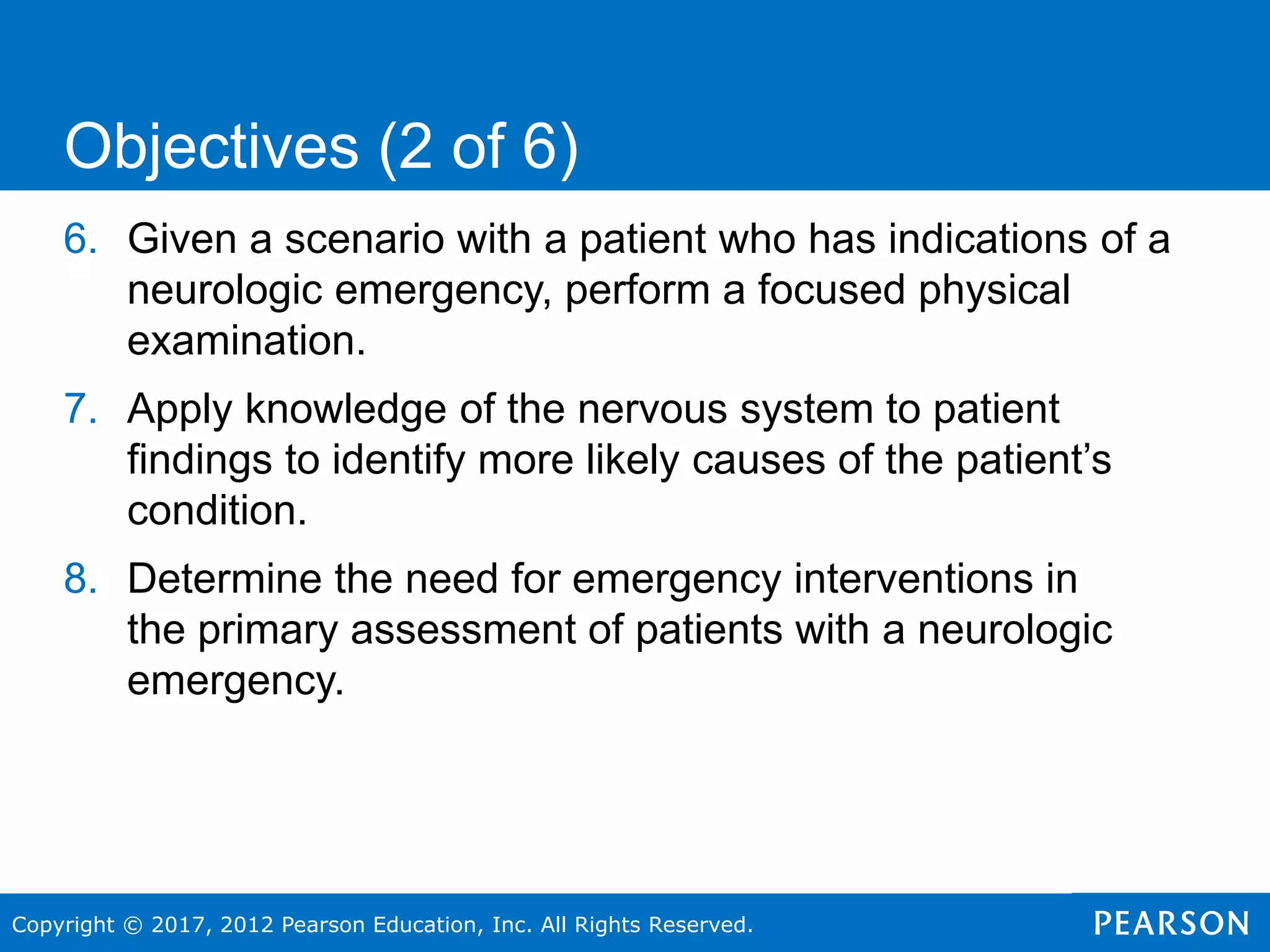 Copyright © 2017, 2012 Pearson Education, Inc. All Rights Reserved.
6. Given a scenario with a patient who has indications of a
neurologic emergency, perform a focused physical
examination.
7. Apply knowledge of the nervous system to patient
findings to identify more likely causes of the patient’s
condition.
8. Determine the need for emergency interventions in
the primary assessment of patients with a neurologic
emergency.
Objectives (2 of 6)
 