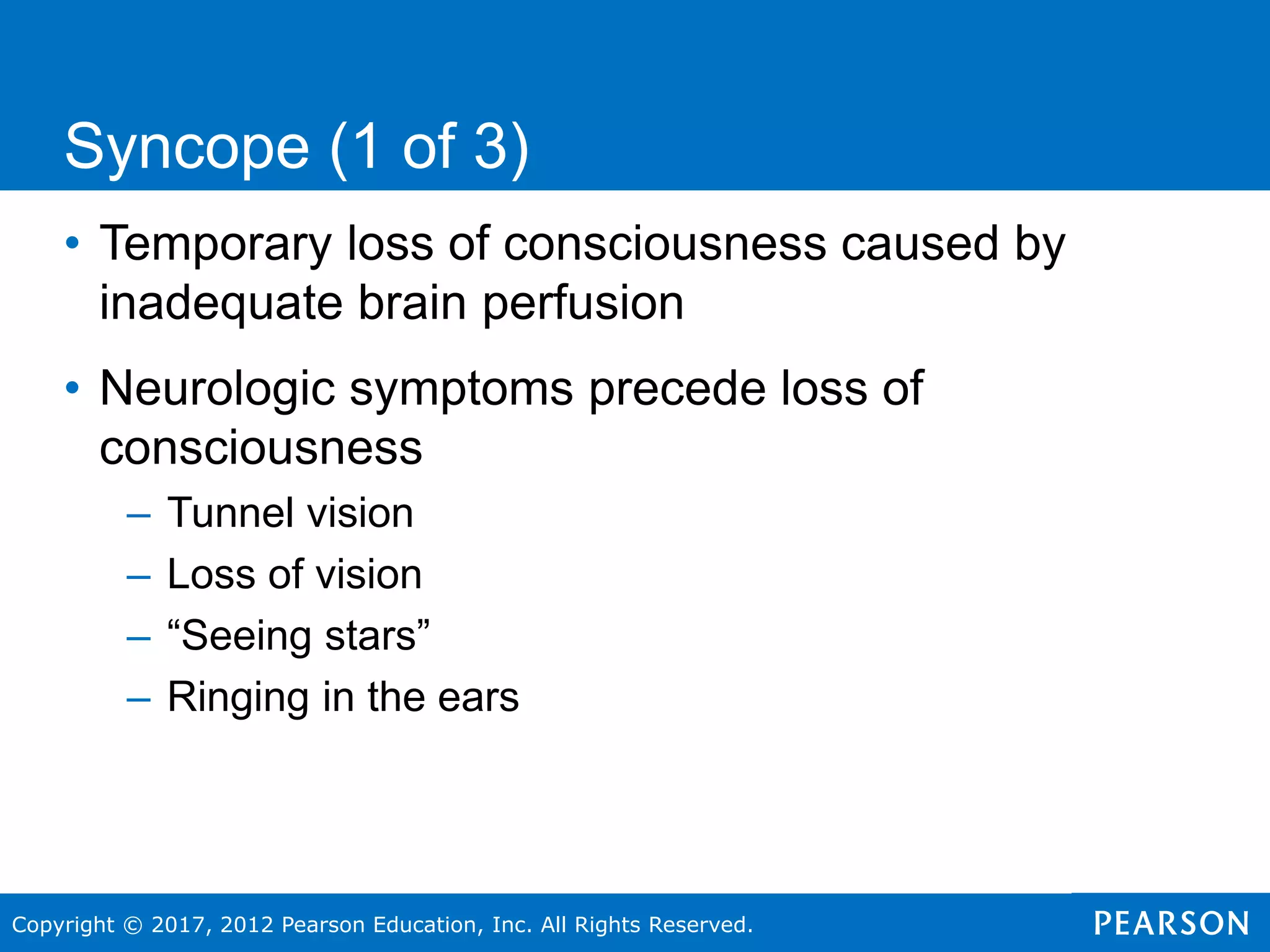 Copyright © 2017, 2012 Pearson Education, Inc. All Rights Reserved.
• Temporary loss of consciousness caused by
inadequate brain perfusion
• Neurologic symptoms precede loss of
consciousness
– Tunnel vision
– Loss of vision
– “Seeing stars”
– Ringing in the ears
Syncope (1 of 3)
 