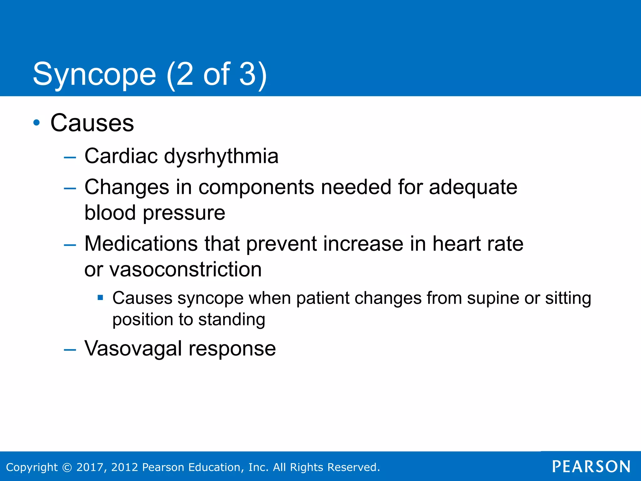 Copyright © 2017, 2012 Pearson Education, Inc. All Rights Reserved.
• Causes
– Cardiac dysrhythmia
– Changes in components needed for adequate
blood pressure
– Medications that prevent increase in heart rate
or vasoconstriction
 Causes syncope when patient changes from supine or sitting
position to standing
– Vasovagal response
Syncope (2 of 3)
 