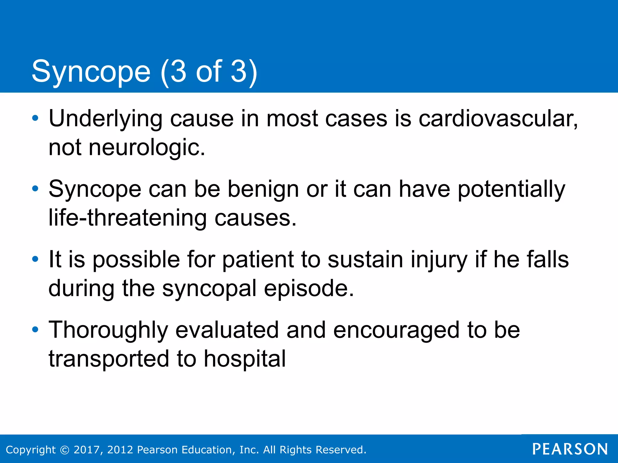 Copyright © 2017, 2012 Pearson Education, Inc. All Rights Reserved.
• Underlying cause in most cases is cardiovascular,
not neurologic.
• Syncope can be benign or it can have potentially
life-threatening causes.
• It is possible for patient to sustain injury if he falls
during the syncopal episode.
• Thoroughly evaluated and encouraged to be
transported to hospital
Syncope (3 of 3)
 