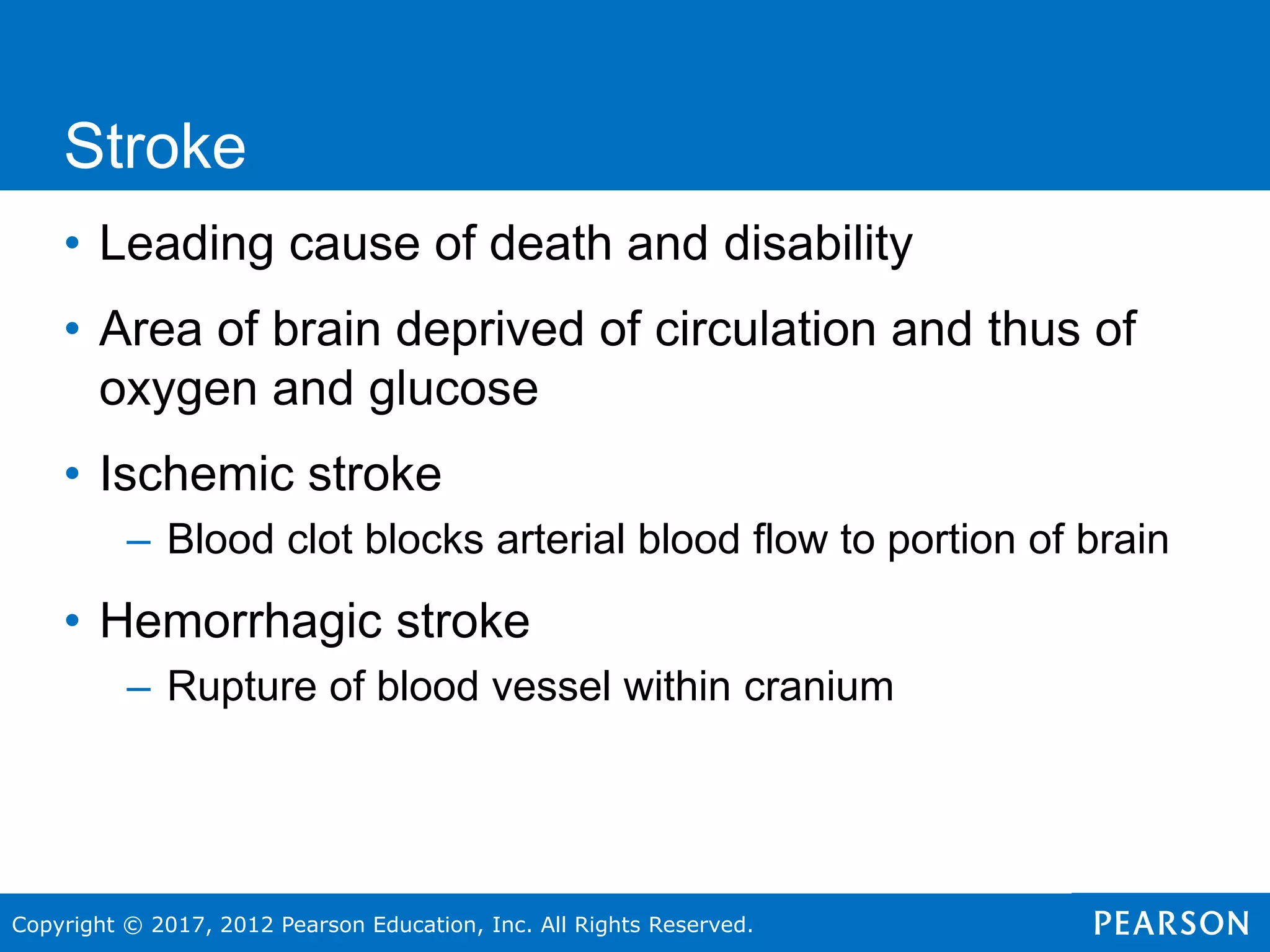 Copyright © 2017, 2012 Pearson Education, Inc. All Rights Reserved.
• Leading cause of death and disability
• Area of brain deprived of circulation and thus of
oxygen and glucose
• Ischemic stroke
– Blood clot blocks arterial blood flow to portion of brain
• Hemorrhagic stroke
– Rupture of blood vessel within cranium
Stroke
 