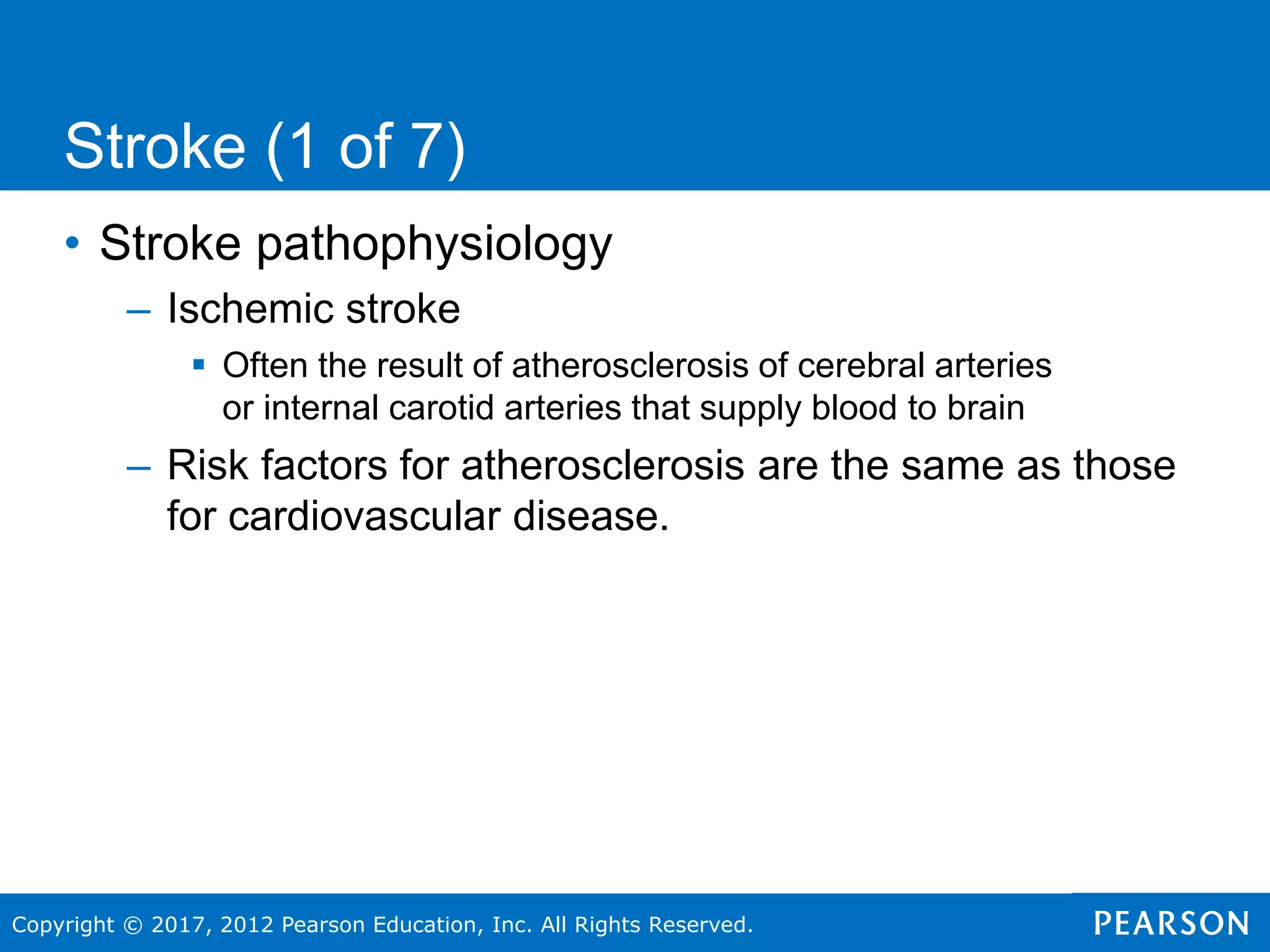 Copyright © 2017, 2012 Pearson Education, Inc. All Rights Reserved.
• Stroke pathophysiology
– Ischemic stroke
 Often the result of atherosclerosis of cerebral arteries
or internal carotid arteries that supply blood to brain
– Risk factors for atherosclerosis are the same as those
for cardiovascular disease.
Stroke (1 of 7)
 