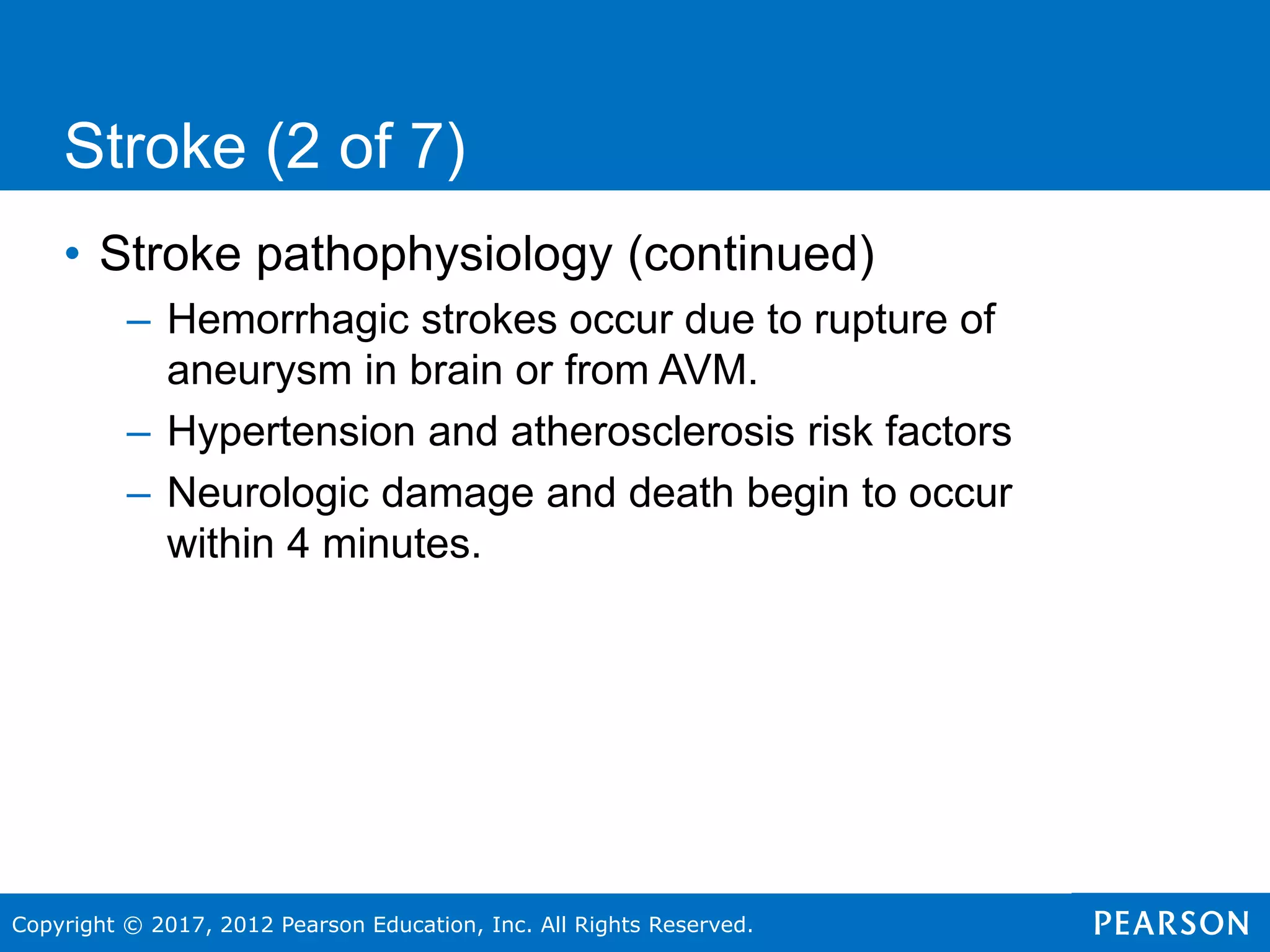 Copyright © 2017, 2012 Pearson Education, Inc. All Rights Reserved.
Stroke (2 of 7)
• Stroke pathophysiology (continued)
– Hemorrhagic strokes occur due to rupture of
aneurysm in brain or from AVM.
– Hypertension and atherosclerosis risk factors
– Neurologic damage and death begin to occur
within 4 minutes.
 