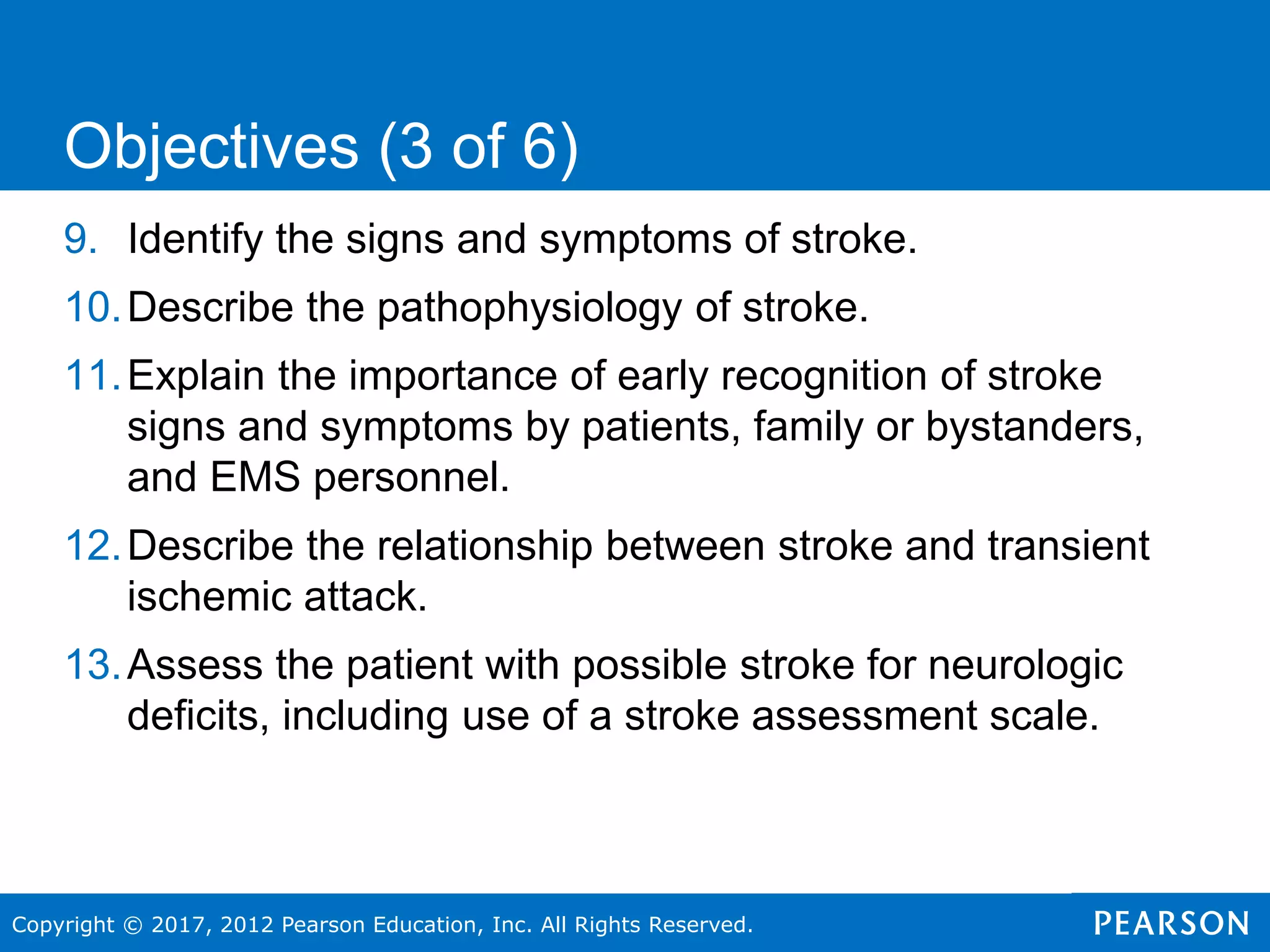 Copyright © 2017, 2012 Pearson Education, Inc. All Rights Reserved.
9. Identify the signs and symptoms of stroke.
10.Describe the pathophysiology of stroke.
11.Explain the importance of early recognition of stroke
signs and symptoms by patients, family or bystanders,
and EMS personnel.
12.Describe the relationship between stroke and transient
ischemic attack.
13.Assess the patient with possible stroke for neurologic
deficits, including use of a stroke assessment scale.
Objectives (3 of 6)
 