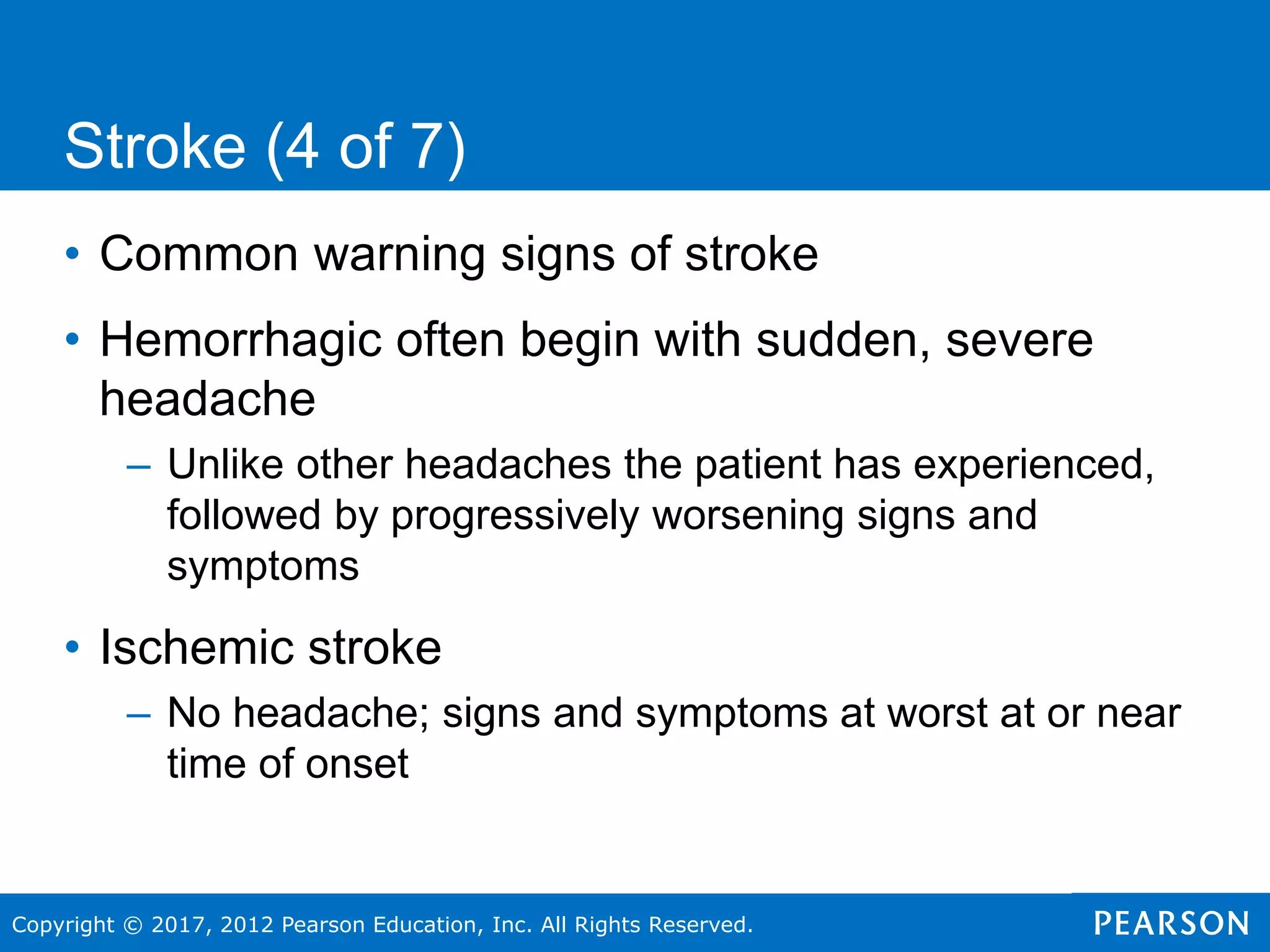 Copyright © 2017, 2012 Pearson Education, Inc. All Rights Reserved.
• Common warning signs of stroke
• Hemorrhagic often begin with sudden, severe
headache
– Unlike other headaches the patient has experienced,
followed by progressively worsening signs and
symptoms
• Ischemic stroke
– No headache; signs and symptoms at worst at or near
time of onset
Stroke (4 of 7)
 