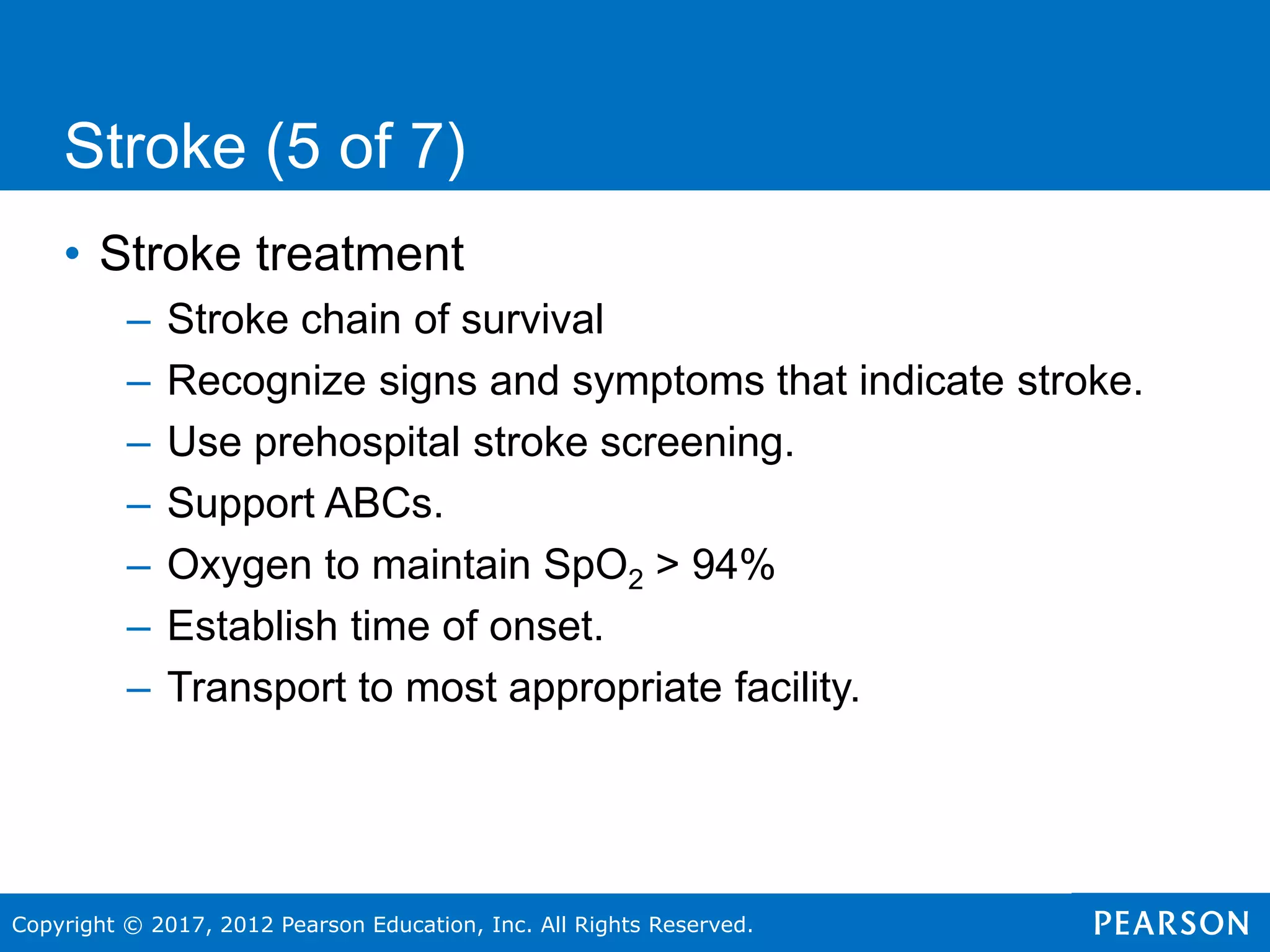 Copyright © 2017, 2012 Pearson Education, Inc. All Rights Reserved.
• Stroke treatment
– Stroke chain of survival
– Recognize signs and symptoms that indicate stroke.
– Use prehospital stroke screening.
– Support ABCs.
– Oxygen to maintain SpO2 > 94%
– Establish time of onset.
– Transport to most appropriate facility.
Stroke (5 of 7)
 