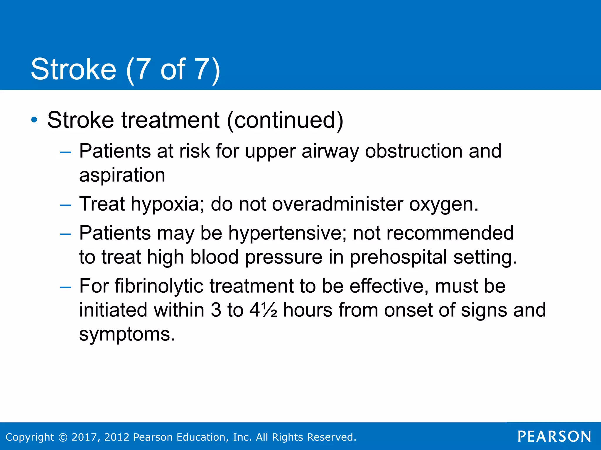 Copyright © 2017, 2012 Pearson Education, Inc. All Rights Reserved.
Stroke (7 of 7)
• Stroke treatment (continued)
– Patients at risk for upper airway obstruction and
aspiration
– Treat hypoxia; do not overadminister oxygen.
– Patients may be hypertensive; not recommended
to treat high blood pressure in prehospital setting.
– For fibrinolytic treatment to be effective, must be
initiated within 3 to 4½ hours from onset of signs and
symptoms.
 