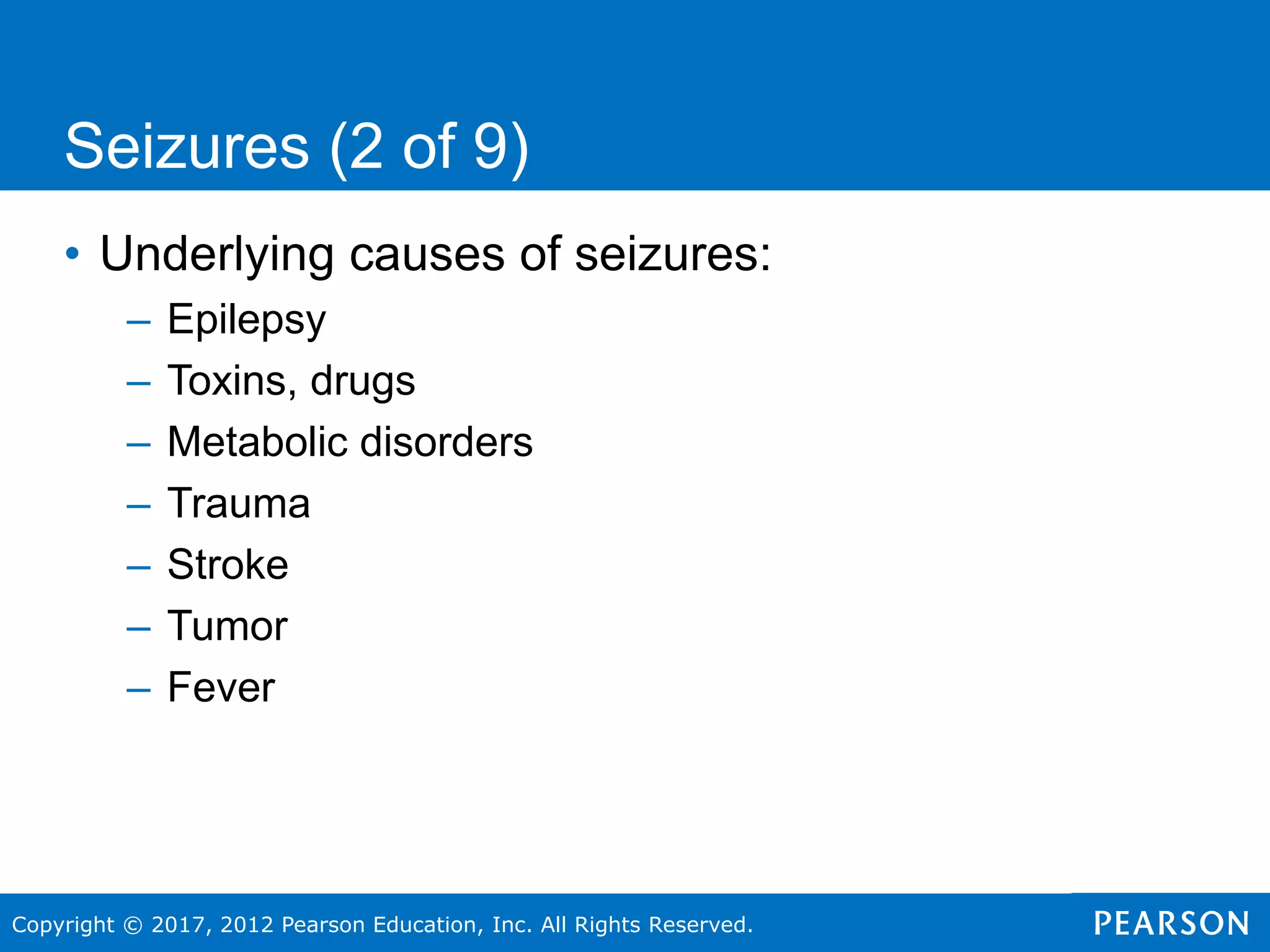 Copyright © 2017, 2012 Pearson Education, Inc. All Rights Reserved.
Seizures (2 of 9)
• Underlying causes of seizures:
– Epilepsy
– Toxins, drugs
– Metabolic disorders
– Trauma
– Stroke
– Tumor
– Fever
 