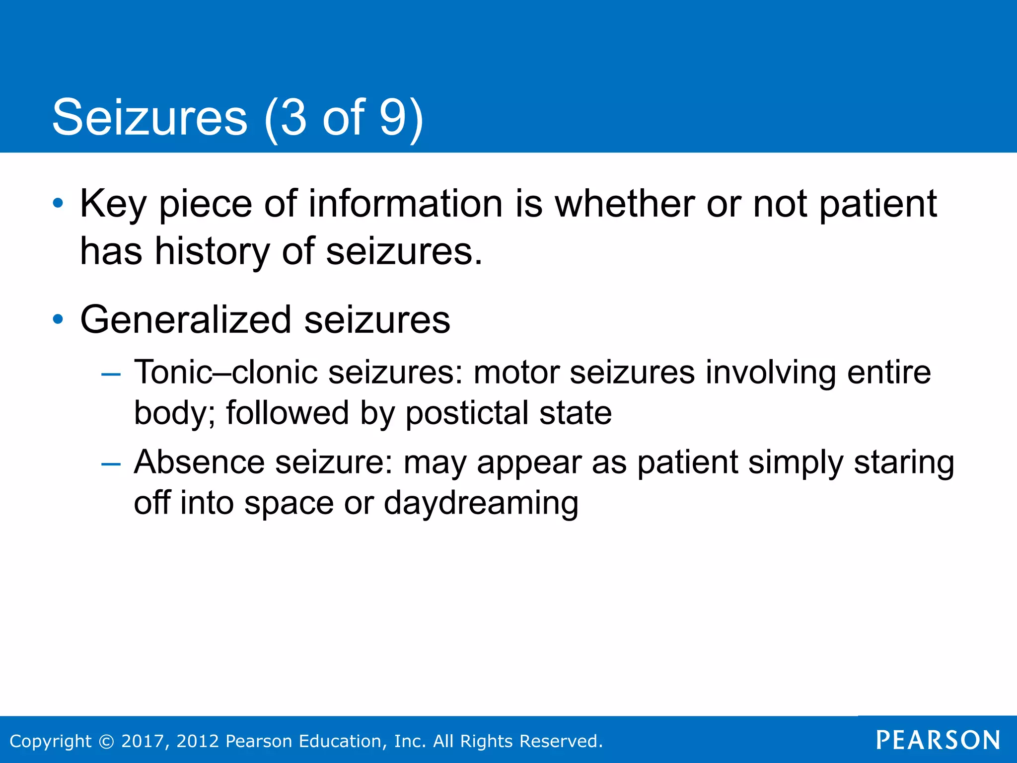 Copyright © 2017, 2012 Pearson Education, Inc. All Rights Reserved.
Seizures (3 of 9)
• Key piece of information is whether or not patient
has history of seizures.
• Generalized seizures
– Tonic–clonic seizures: motor seizures involving entire
body; followed by postictal state
– Absence seizure: may appear as patient simply staring
off into space or daydreaming
 