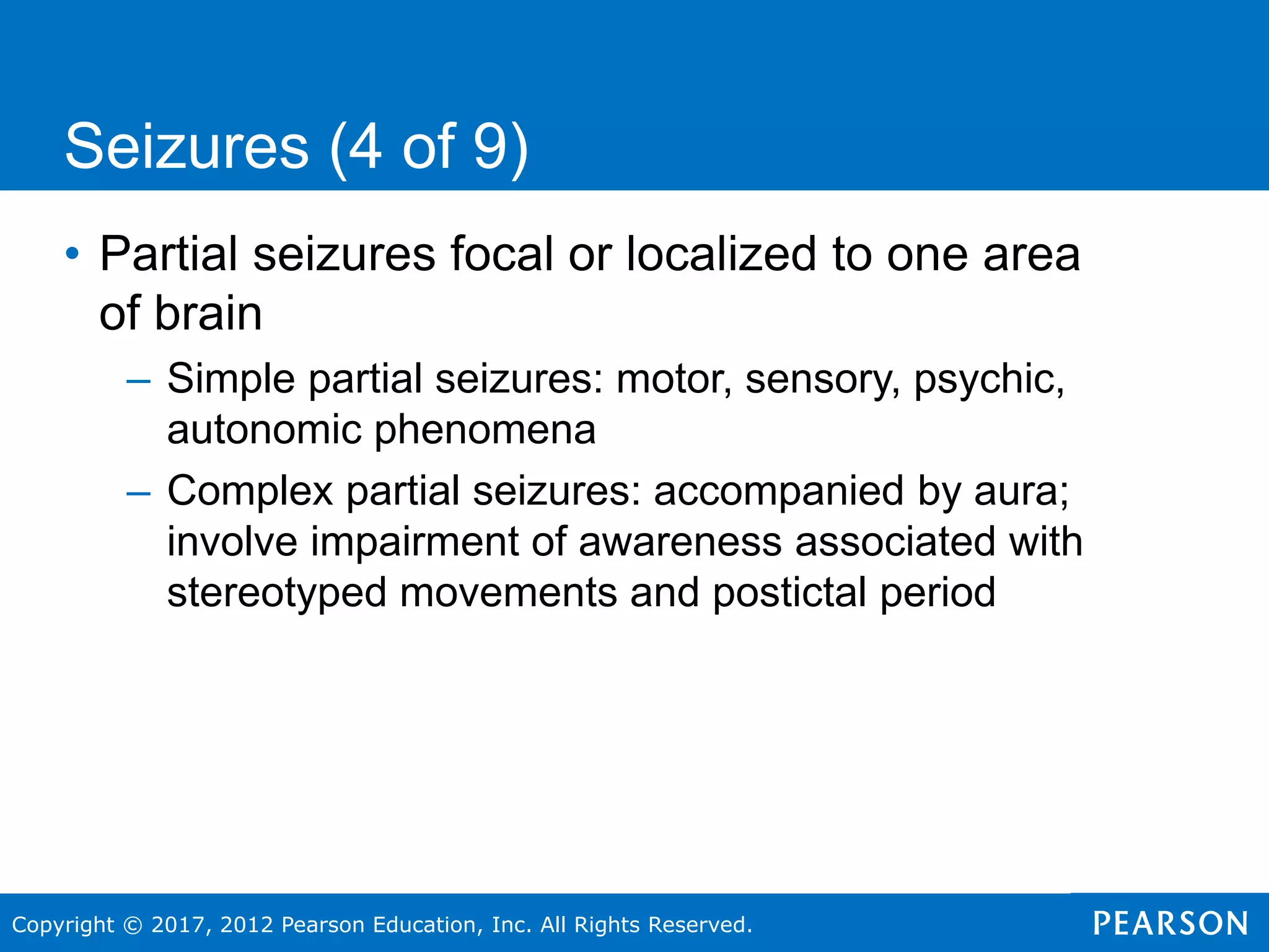 Copyright © 2017, 2012 Pearson Education, Inc. All Rights Reserved.
Seizures (4 of 9)
• Partial seizures focal or localized to one area
of brain
– Simple partial seizures: motor, sensory, psychic,
autonomic phenomena
– Complex partial seizures: accompanied by aura;
involve impairment of awareness associated with
stereotyped movements and postictal period
 