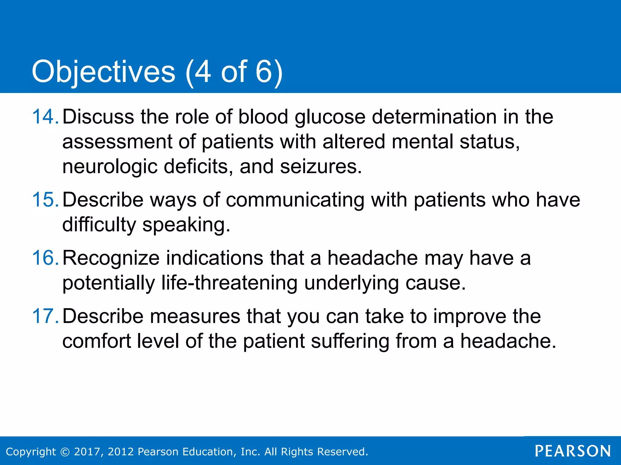 Copyright © 2017, 2012 Pearson Education, Inc. All Rights Reserved.
14.Discuss the role of blood glucose determination in the
assessment of patients with altered mental status,
neurologic deficits, and seizures.
15.Describe ways of communicating with patients who have
difficulty speaking.
16.Recognize indications that a headache may have a
potentially life-threatening underlying cause.
17.Describe measures that you can take to improve the
comfort level of the patient suffering from a headache.
Objectives (4 of 6)
 