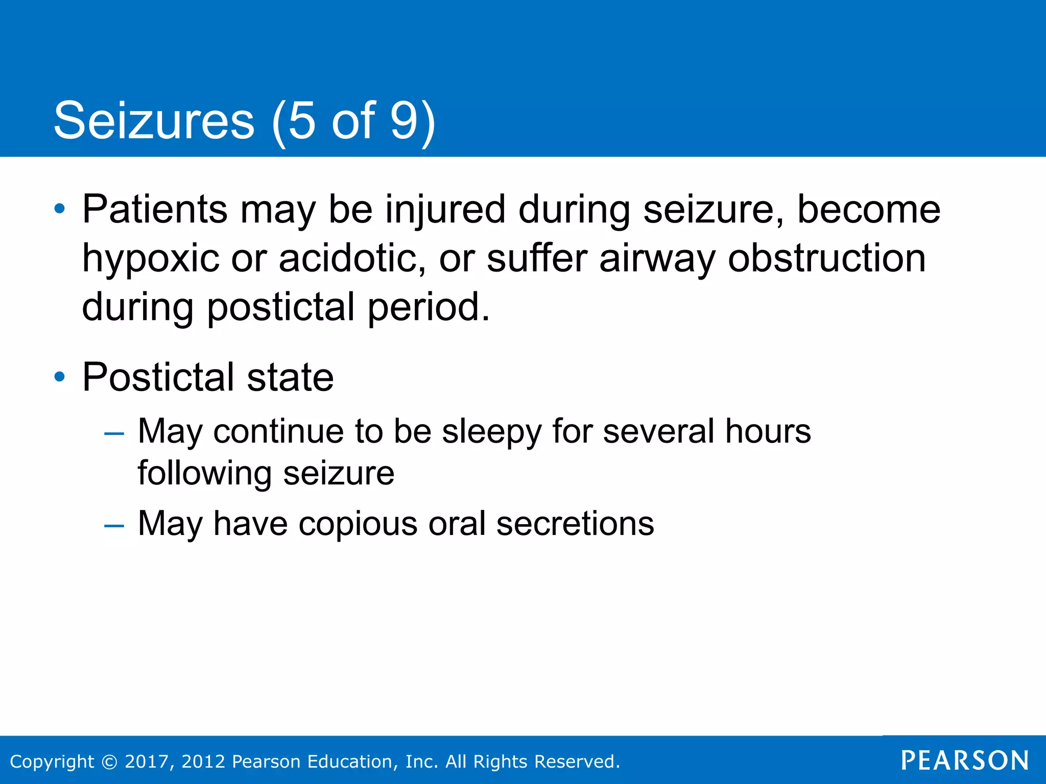 Copyright © 2017, 2012 Pearson Education, Inc. All Rights Reserved.
Seizures (5 of 9)
• Patients may be injured during seizure, become
hypoxic or acidotic, or suffer airway obstruction
during postictal period.
• Postictal state
– May continue to be sleepy for several hours
following seizure
– May have copious oral secretions
 