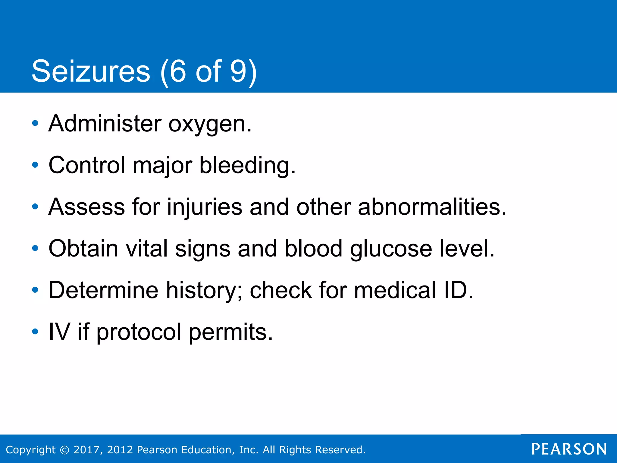 Copyright © 2017, 2012 Pearson Education, Inc. All Rights Reserved.
Seizures (6 of 9)
• Administer oxygen.
• Control major bleeding.
• Assess for injuries and other abnormalities.
• Obtain vital signs and blood glucose level.
• Determine history; check for medical ID.
• IV if protocol permits.
 