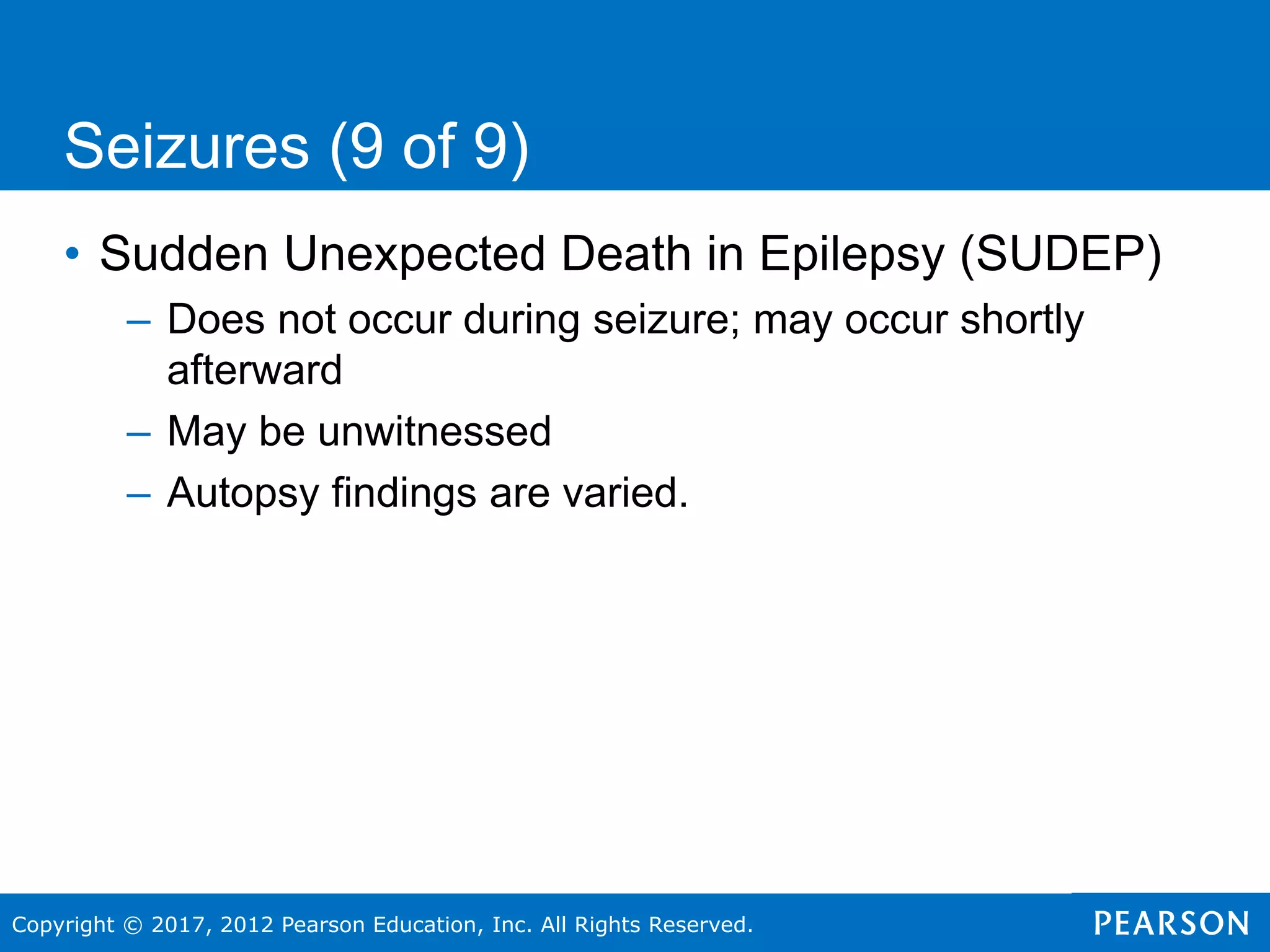 Copyright © 2017, 2012 Pearson Education, Inc. All Rights Reserved.
Seizures (9 of 9)
• Sudden Unexpected Death in Epilepsy (SUDEP)
– Does not occur during seizure; may occur shortly
afterward
– May be unwitnessed
– Autopsy findings are varied.
 
