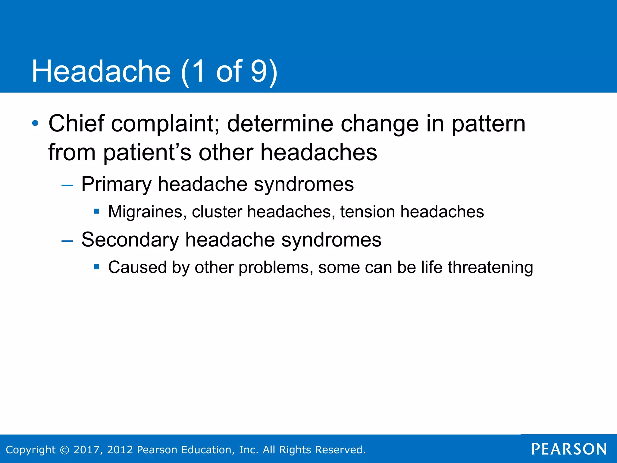 Copyright © 2017, 2012 Pearson Education, Inc. All Rights Reserved.
Headache (1 of 9)
• Chief complaint; determine change in pattern
from patient’s other headaches
– Primary headache syndromes
 Migraines, cluster headaches, tension headaches
– Secondary headache syndromes
 Caused by other problems, some can be life threatening
 