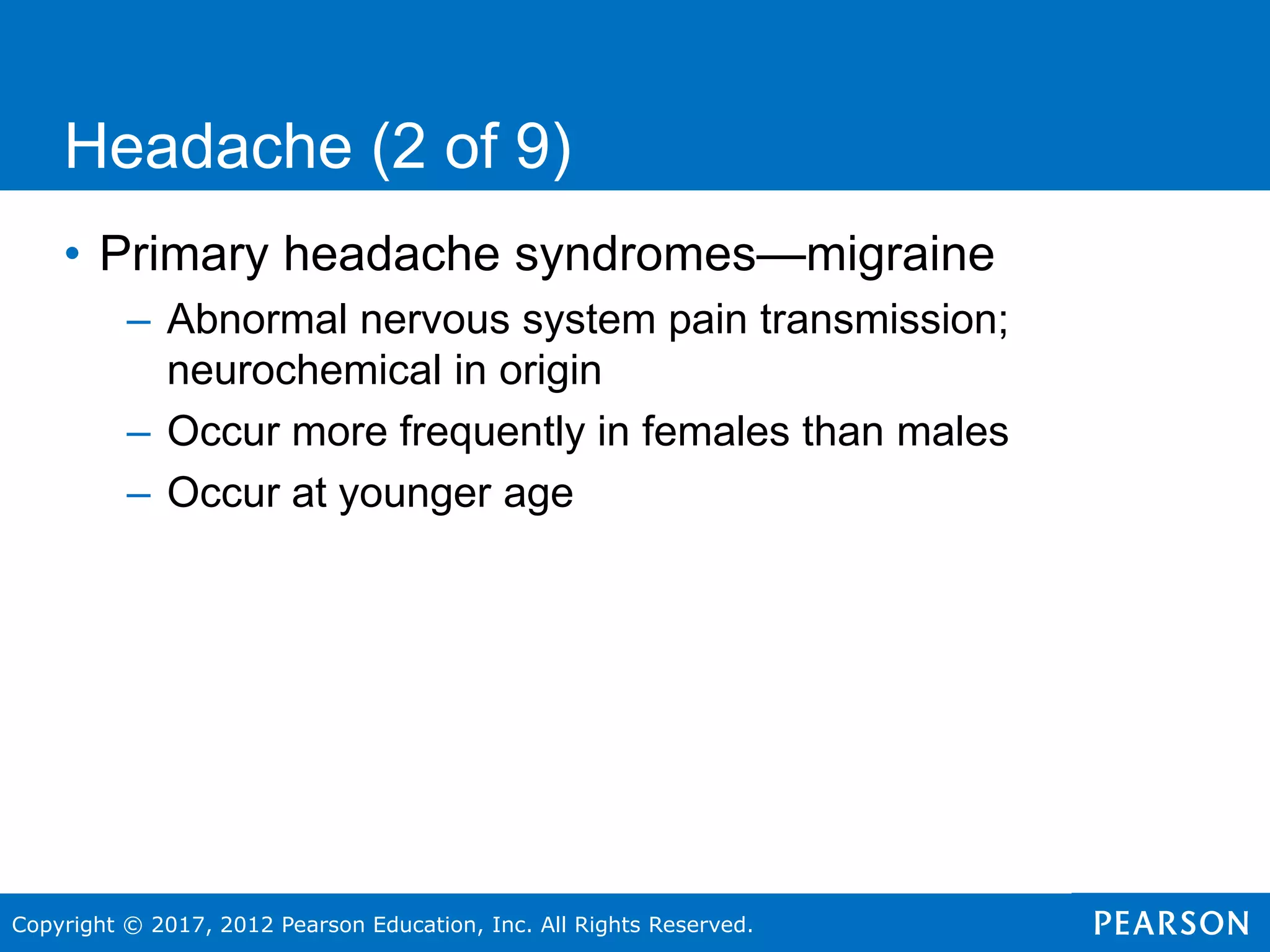 Copyright © 2017, 2012 Pearson Education, Inc. All Rights Reserved.
Headache (2 of 9)
• Primary headache syndromes—migraine
– Abnormal nervous system pain transmission;
neurochemical in origin
– Occur more frequently in females than males
– Occur at younger age
 