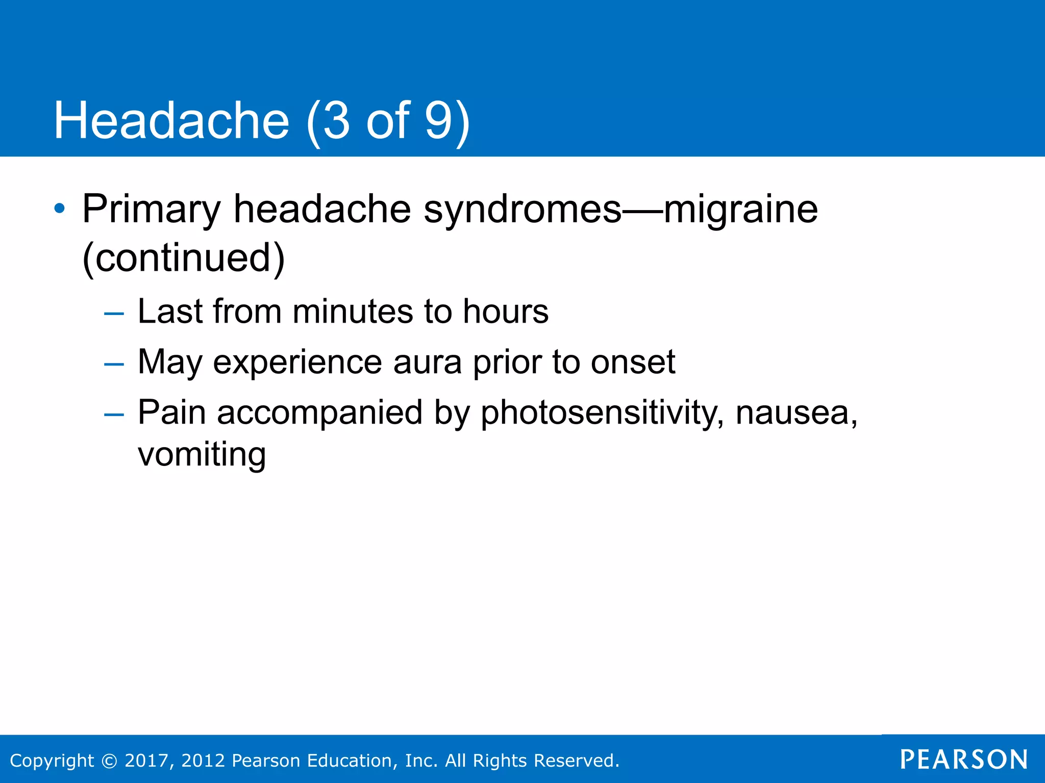 Copyright © 2017, 2012 Pearson Education, Inc. All Rights Reserved.
Headache (3 of 9)
• Primary headache syndromes—migraine
(continued)
– Last from minutes to hours
– May experience aura prior to onset
– Pain accompanied by photosensitivity, nausea,
vomiting
 