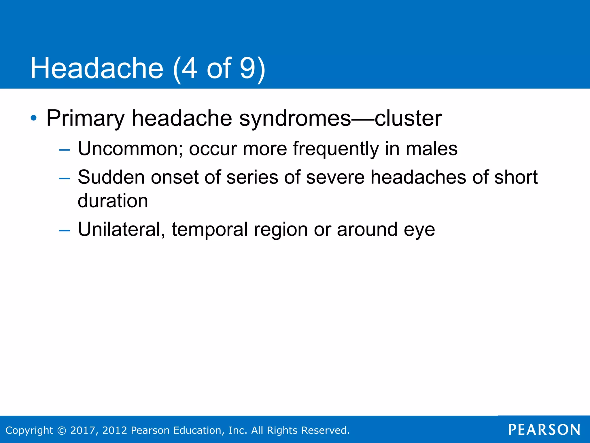 Copyright © 2017, 2012 Pearson Education, Inc. All Rights Reserved.
Headache (4 of 9)
• Primary headache syndromes—cluster
– Uncommon; occur more frequently in males
– Sudden onset of series of severe headaches of short
duration
– Unilateral, temporal region or around eye
 