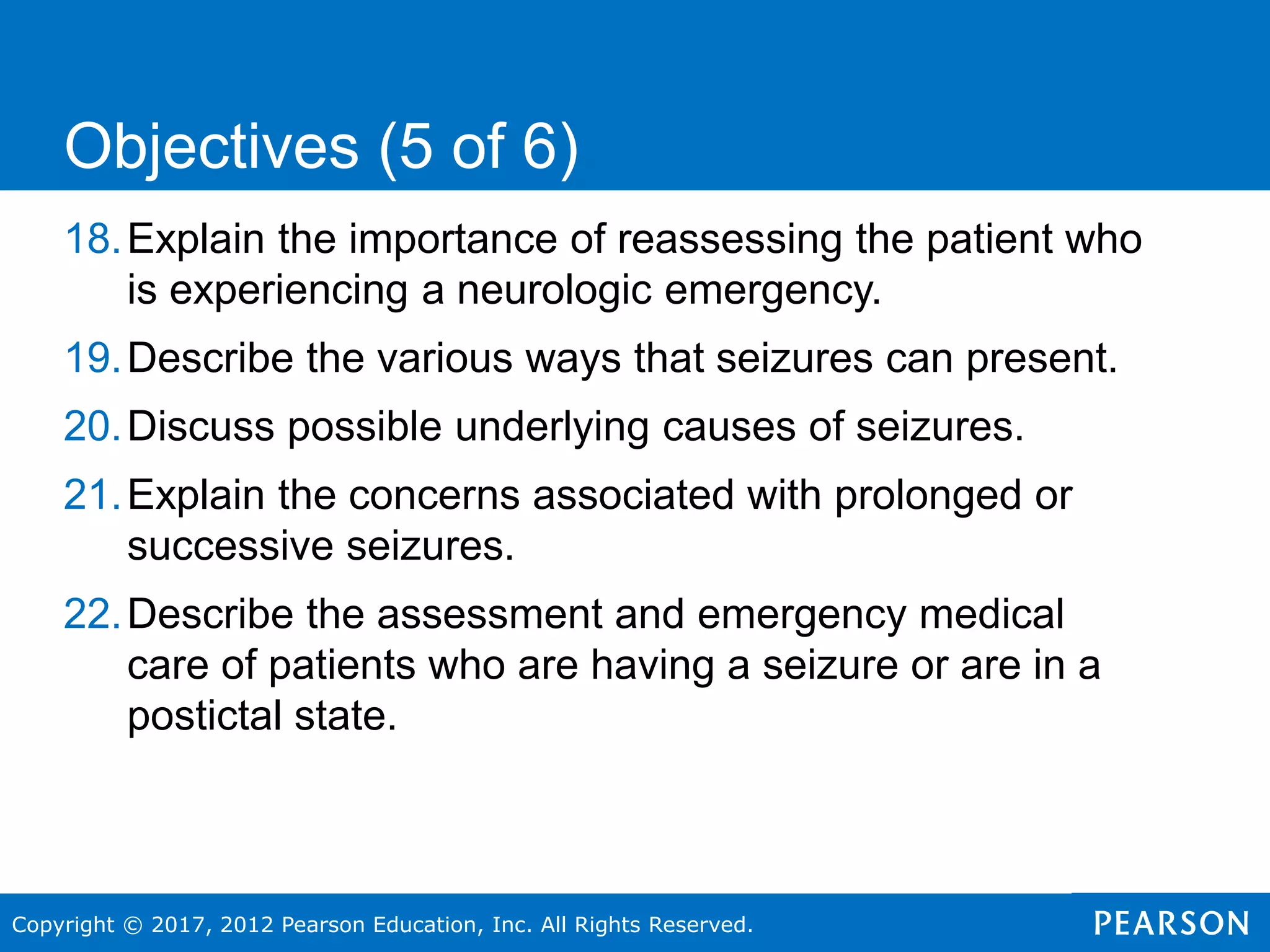 Copyright © 2017, 2012 Pearson Education, Inc. All Rights Reserved.
18.Explain the importance of reassessing the patient who
is experiencing a neurologic emergency.
19.Describe the various ways that seizures can present.
20.Discuss possible underlying causes of seizures.
21.Explain the concerns associated with prolonged or
successive seizures.
22.Describe the assessment and emergency medical
care of patients who are having a seizure or are in a
postictal state.
Objectives (5 of 6)
 