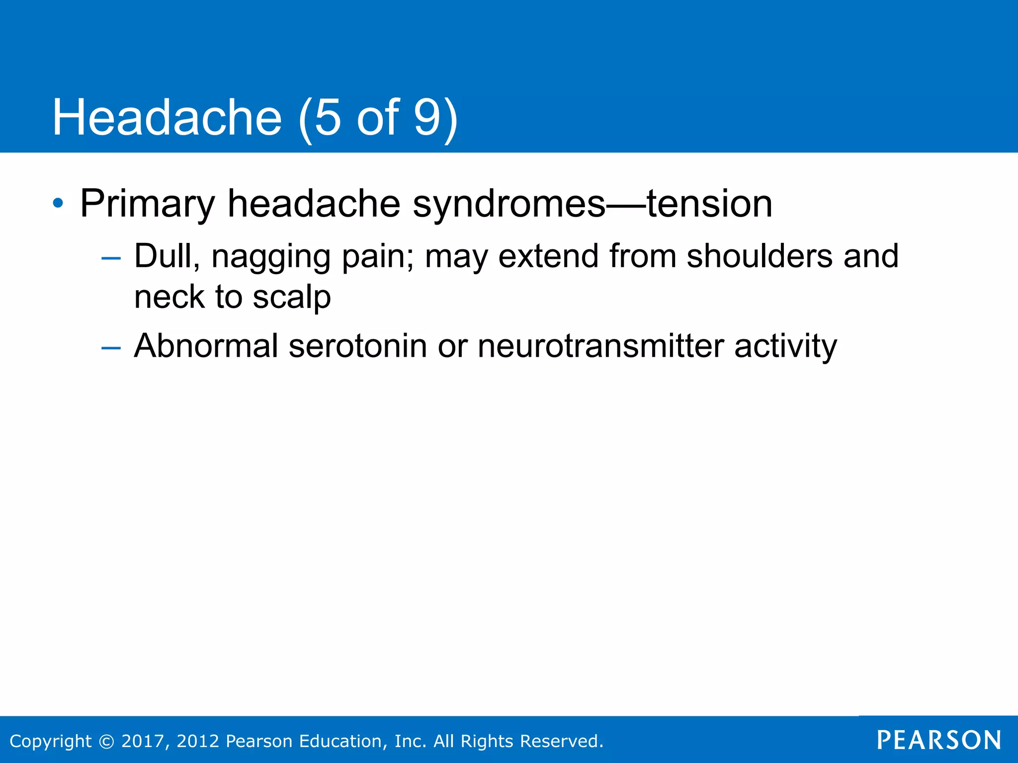 Copyright © 2017, 2012 Pearson Education, Inc. All Rights Reserved.
Headache (5 of 9)
• Primary headache syndromes—tension
– Dull, nagging pain; may extend from shoulders and
neck to scalp
– Abnormal serotonin or neurotransmitter activity
 