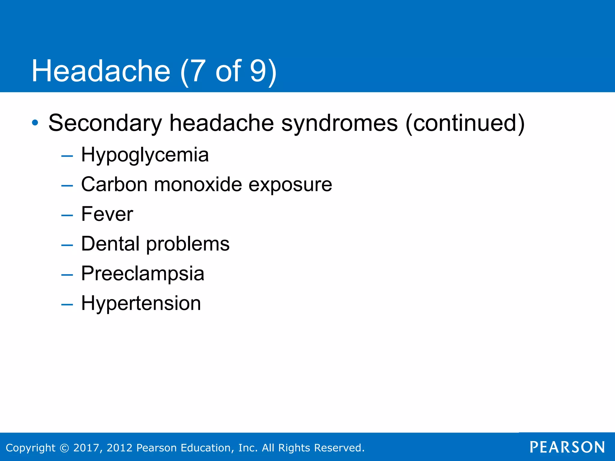 Copyright © 2017, 2012 Pearson Education, Inc. All Rights Reserved.
Headache (7 of 9)
• Secondary headache syndromes (continued)
– Hypoglycemia
– Carbon monoxide exposure
– Fever
– Dental problems
– Preeclampsia
– Hypertension
 