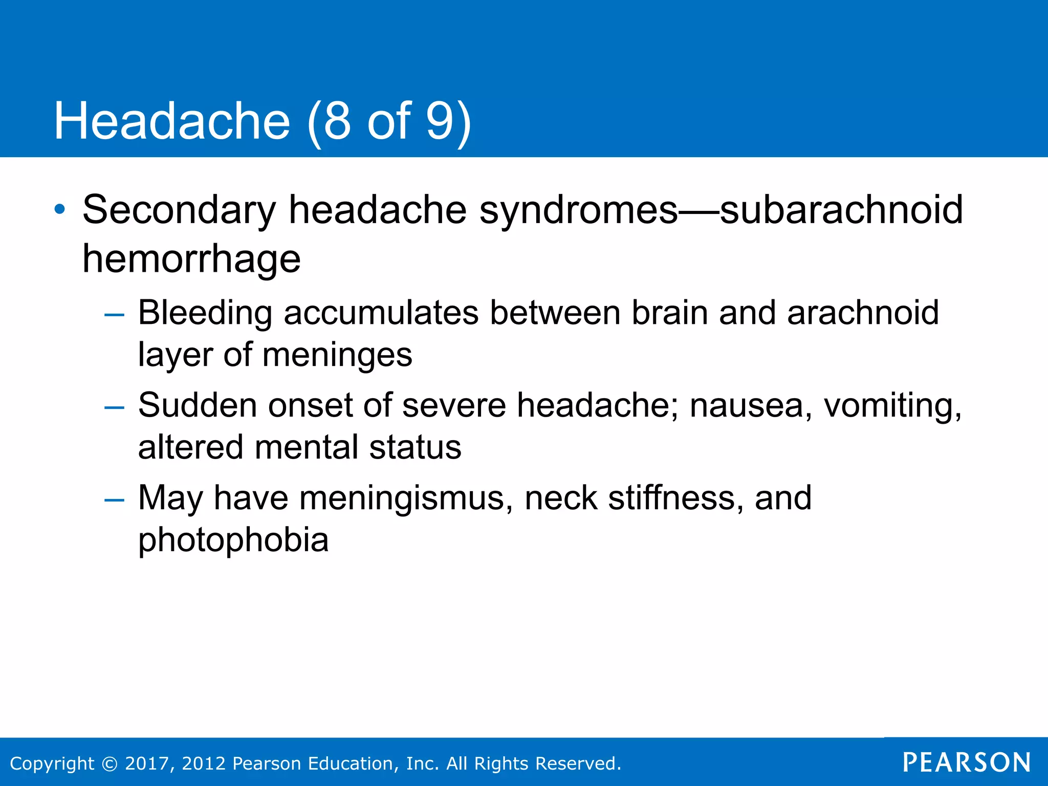 Copyright © 2017, 2012 Pearson Education, Inc. All Rights Reserved.
Headache (8 of 9)
• Secondary headache syndromes—subarachnoid
hemorrhage
– Bleeding accumulates between brain and arachnoid
layer of meninges
– Sudden onset of severe headache; nausea, vomiting,
altered mental status
– May have meningismus, neck stiffness, and
photophobia
 
