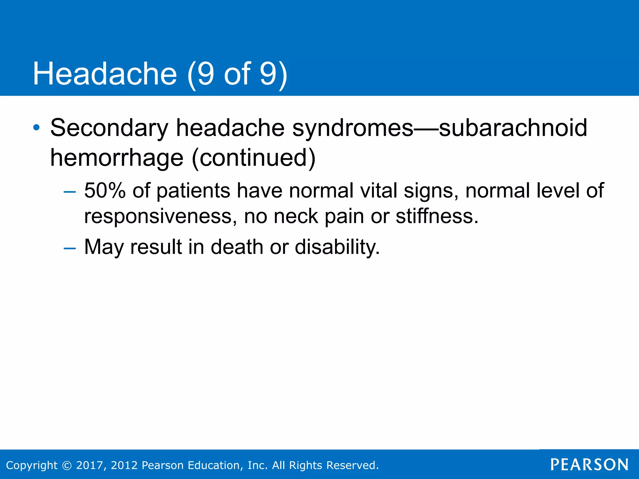 Copyright © 2017, 2012 Pearson Education, Inc. All Rights Reserved.
Headache (9 of 9)
• Secondary headache syndromes—subarachnoid
hemorrhage (continued)
– 50% of patients have normal vital signs, normal level of
responsiveness, no neck pain or stiffness.
– May result in death or disability.
 