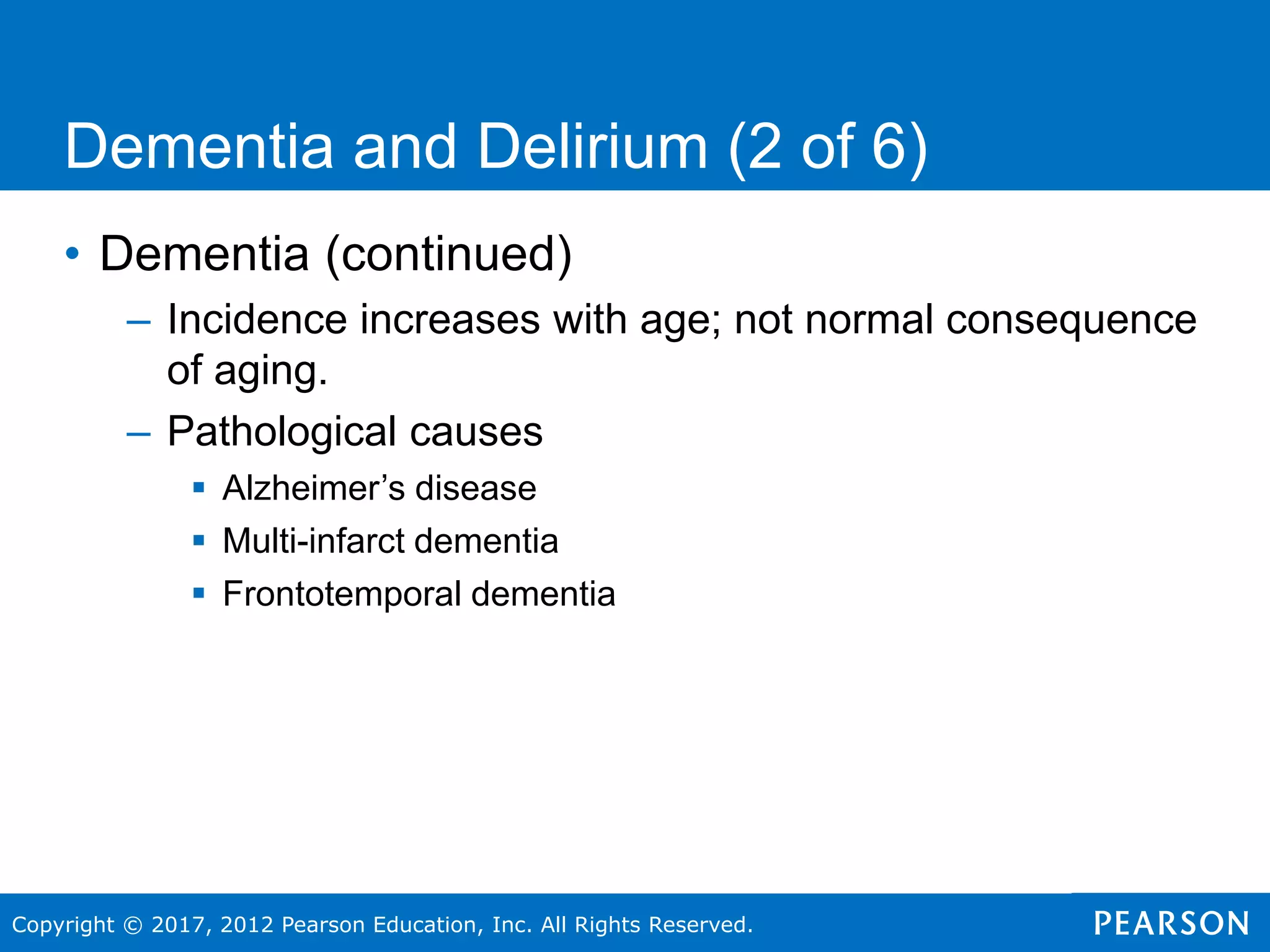 Copyright © 2017, 2012 Pearson Education, Inc. All Rights Reserved.
Dementia and Delirium (2 of 6)
• Dementia (continued)
– Incidence increases with age; not normal consequence
of aging.
– Pathological causes
 Alzheimer’s disease
 Multi-infarct dementia
 Frontotemporal dementia
 
