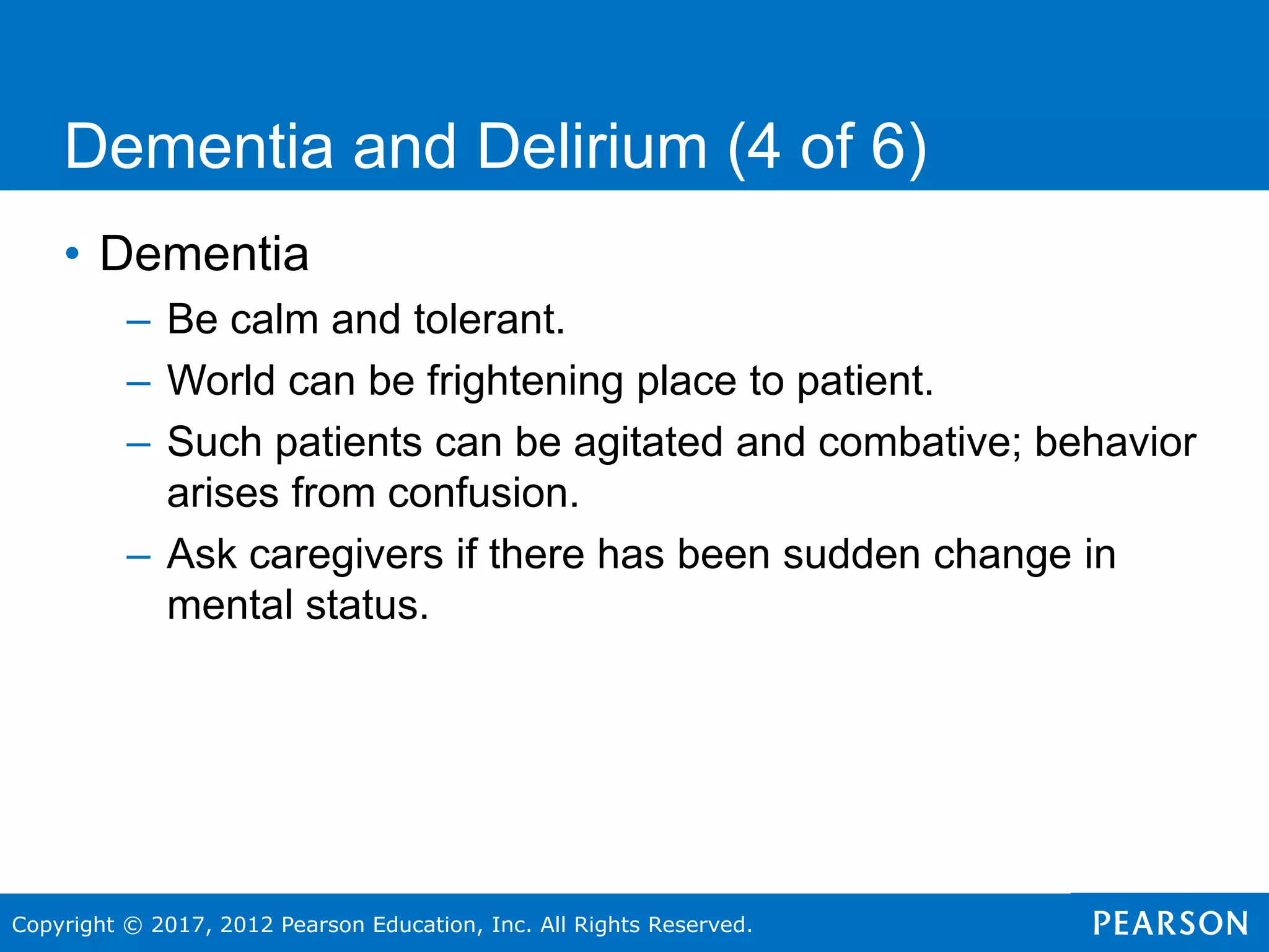 Copyright © 2017, 2012 Pearson Education, Inc. All Rights Reserved.
Dementia and Delirium (4 of 6)
• Dementia
– Be calm and tolerant.
– World can be frightening place to patient.
– Such patients can be agitated and combative; behavior
arises from confusion.
– Ask caregivers if there has been sudden change in
mental status.
 