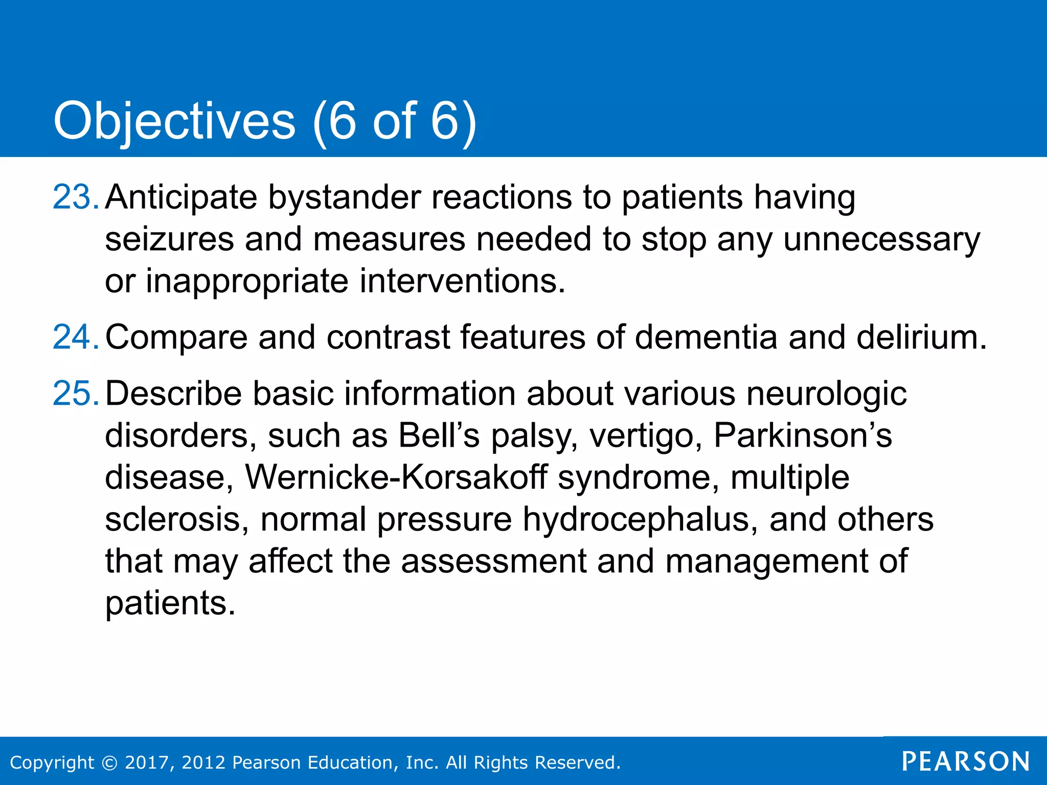 Copyright © 2017, 2012 Pearson Education, Inc. All Rights Reserved.
23.Anticipate bystander reactions to patients having
seizures and measures needed to stop any unnecessary
or inappropriate interventions.
24.Compare and contrast features of dementia and delirium.
25.Describe basic information about various neurologic
disorders, such as Bell’s palsy, vertigo, Parkinson’s
disease, Wernicke-Korsakoff syndrome, multiple
sclerosis, normal pressure hydrocephalus, and others
that may affect the assessment and management of
patients.
Objectives (6 of 6)
 