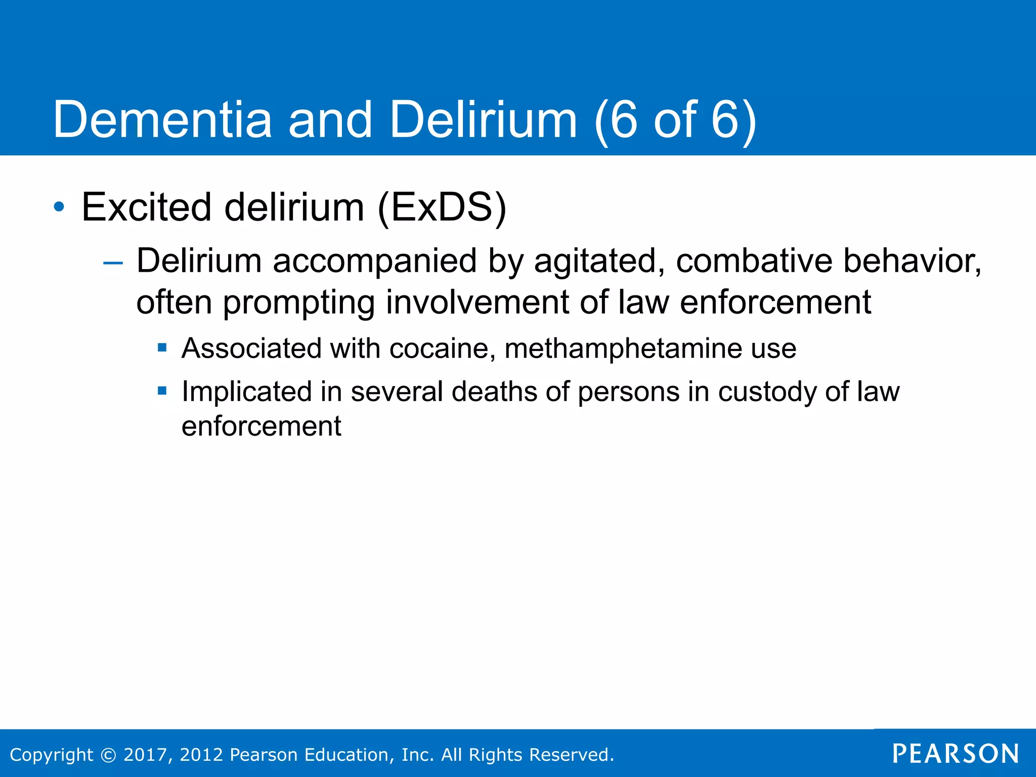Copyright © 2017, 2012 Pearson Education, Inc. All Rights Reserved.
Dementia and Delirium (6 of 6)
• Excited delirium (ExDS)
– Delirium accompanied by agitated, combative behavior,
often prompting involvement of law enforcement
 Associated with cocaine, methamphetamine use
 Implicated in several deaths of persons in custody of law
enforcement
 