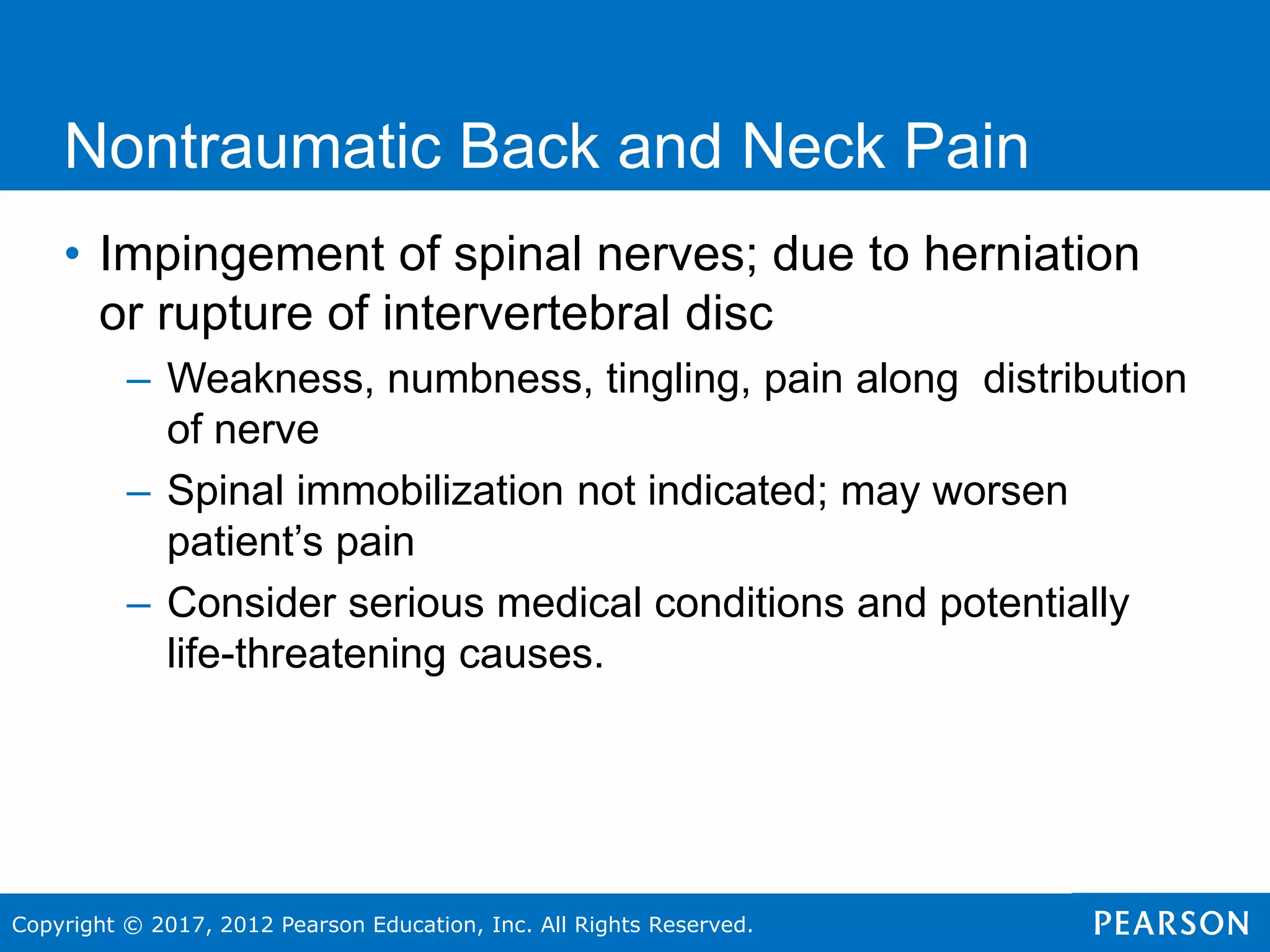 Copyright © 2017, 2012 Pearson Education, Inc. All Rights Reserved.
Nontraumatic Back and Neck Pain
• Impingement of spinal nerves; due to herniation
or rupture of intervertebral disc
– Weakness, numbness, tingling, pain along distribution
of nerve
– Spinal immobilization not indicated; may worsen
patient’s pain
– Consider serious medical conditions and potentially
life-threatening causes.
 