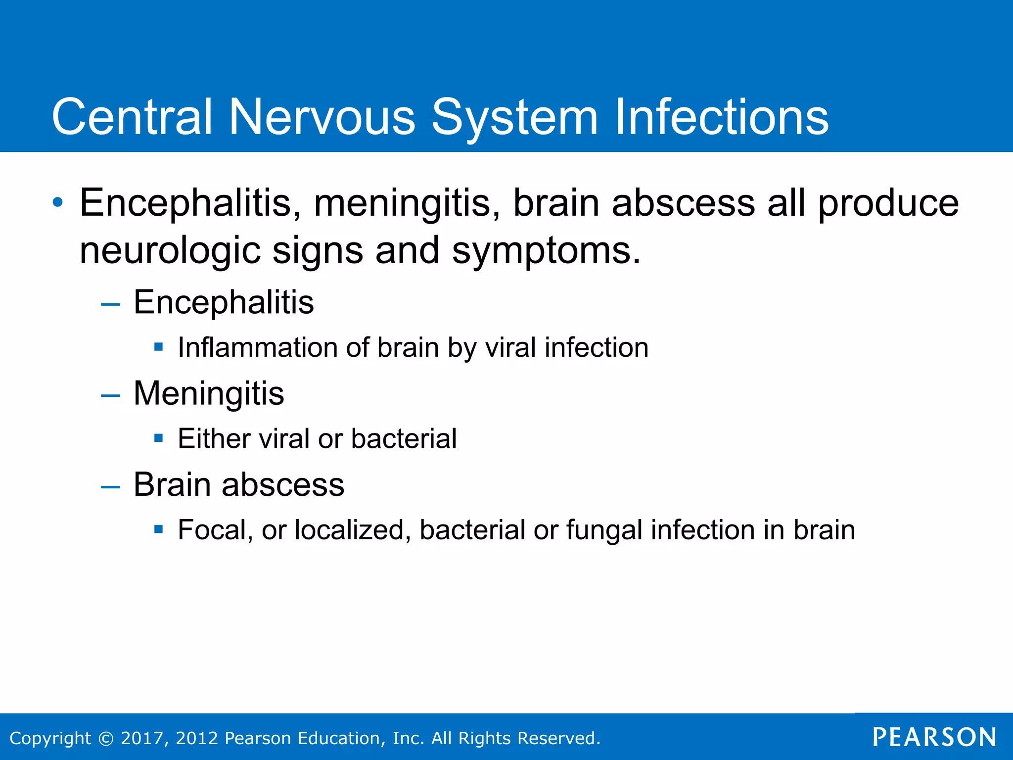 Copyright © 2017, 2012 Pearson Education, Inc. All Rights Reserved.
Central Nervous System Infections
• Encephalitis, meningitis, brain abscess all produce
neurologic signs and symptoms.
– Encephalitis
 Inflammation of brain by viral infection
– Meningitis
 Either viral or bacterial
– Brain abscess
 Focal, or localized, bacterial or fungal infection in brain
 