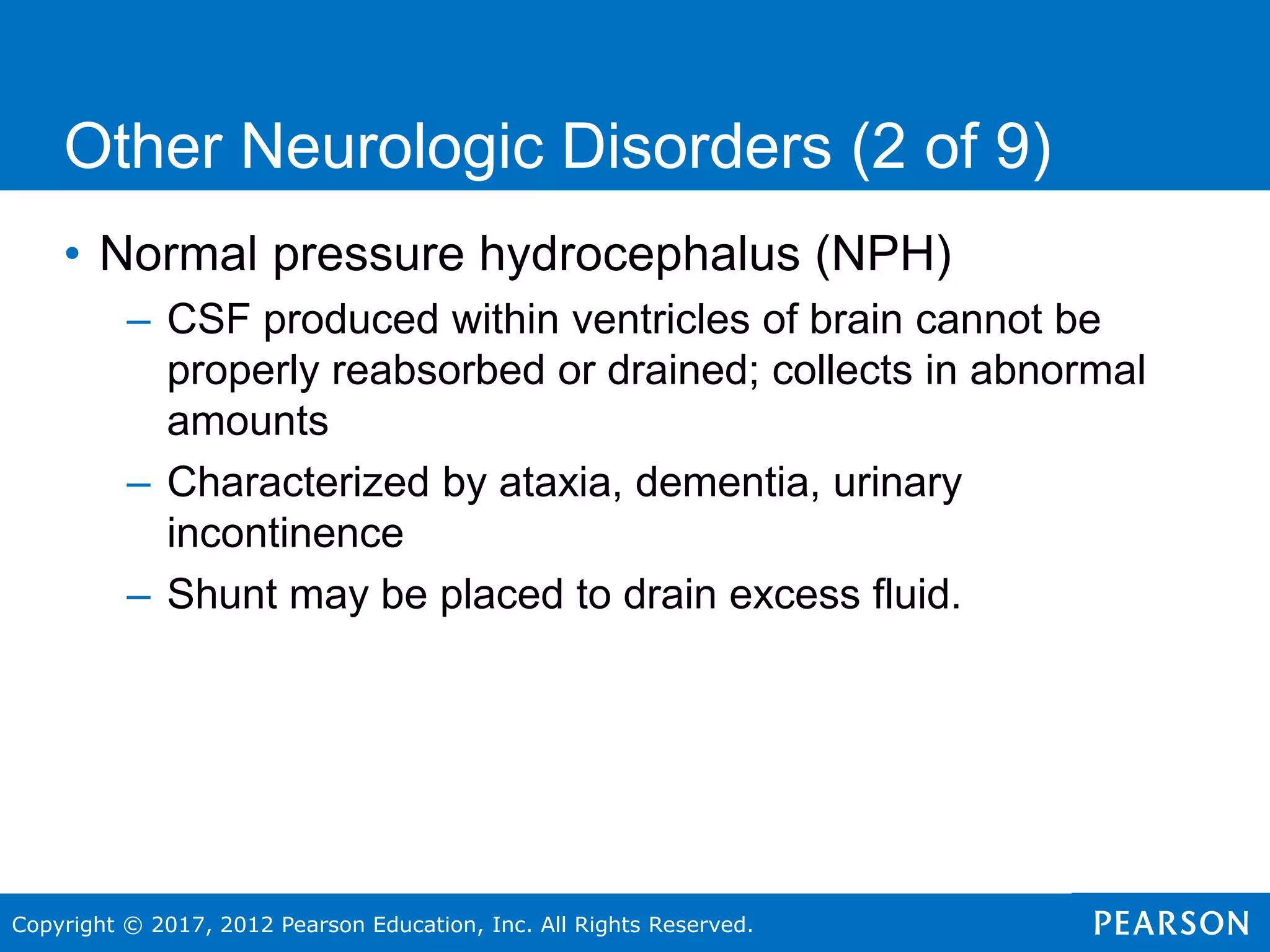 Copyright © 2017, 2012 Pearson Education, Inc. All Rights Reserved.
Other Neurologic Disorders (2 of 9)
• Normal pressure hydrocephalus (NPH)
– CSF produced within ventricles of brain cannot be
properly reabsorbed or drained; collects in abnormal
amounts
– Characterized by ataxia, dementia, urinary
incontinence
– Shunt may be placed to drain excess fluid.
 