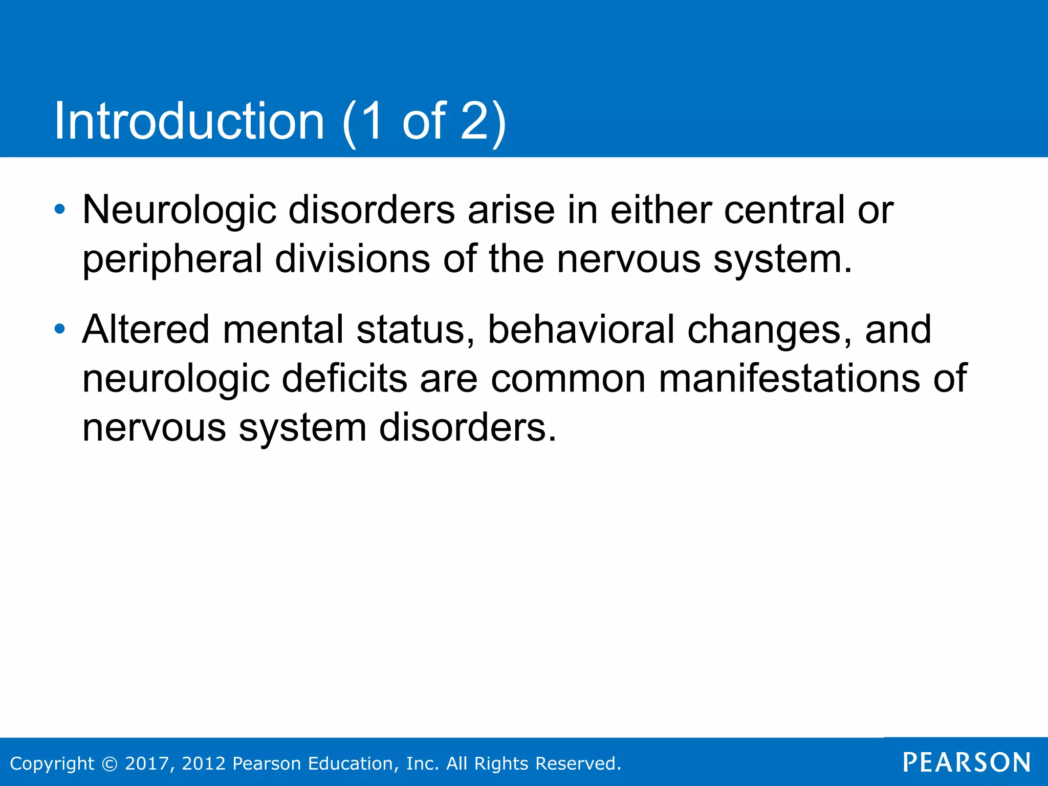 Copyright © 2017, 2012 Pearson Education, Inc. All Rights Reserved.
• Neurologic disorders arise in either central or
peripheral divisions of the nervous system.
• Altered mental status, behavioral changes, and
neurologic deficits are common manifestations of
nervous system disorders.
Introduction (1 of 2)
 