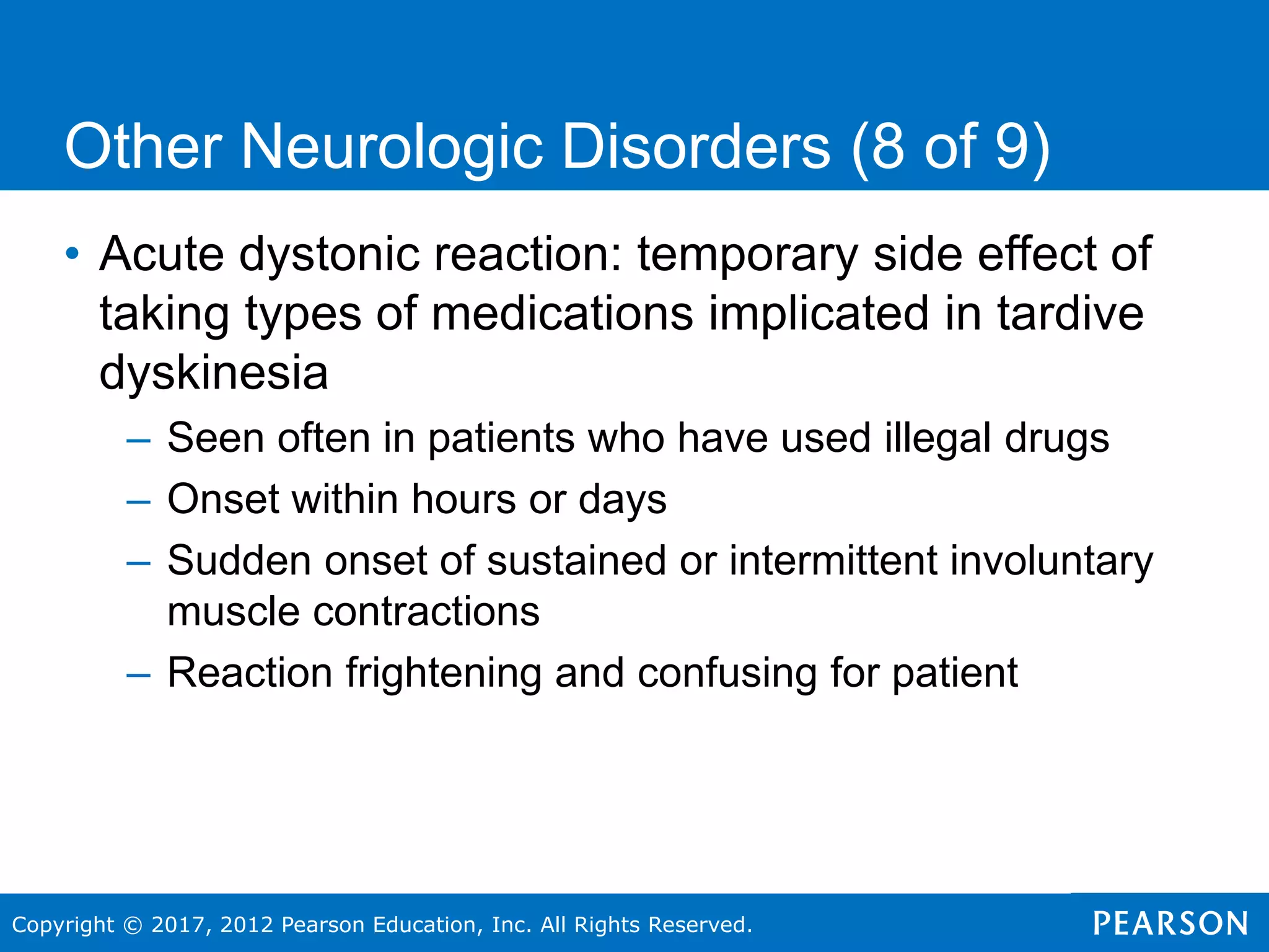 Copyright © 2017, 2012 Pearson Education, Inc. All Rights Reserved.
Other Neurologic Disorders (8 of 9)
• Acute dystonic reaction: temporary side effect of
taking types of medications implicated in tardive
dyskinesia
– Seen often in patients who have used illegal drugs
– Onset within hours or days
– Sudden onset of sustained or intermittent involuntary
muscle contractions
– Reaction frightening and confusing for patient
 