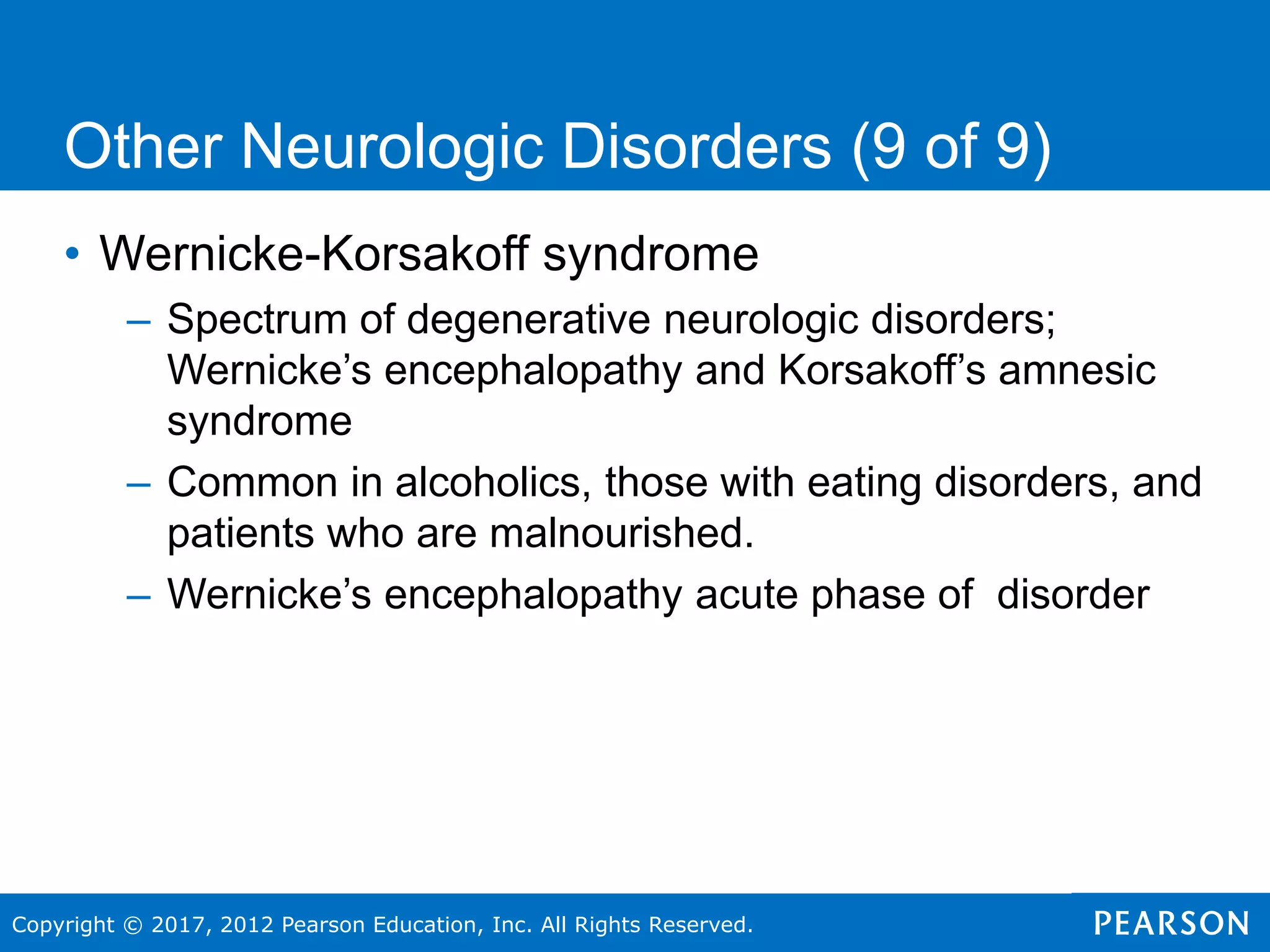 Copyright © 2017, 2012 Pearson Education, Inc. All Rights Reserved.
Other Neurologic Disorders (9 of 9)
• Wernicke-Korsakoff syndrome
– Spectrum of degenerative neurologic disorders;
Wernicke’s encephalopathy and Korsakoff’s amnesic
syndrome
– Common in alcoholics, those with eating disorders, and
patients who are malnourished.
– Wernicke’s encephalopathy acute phase of disorder
 