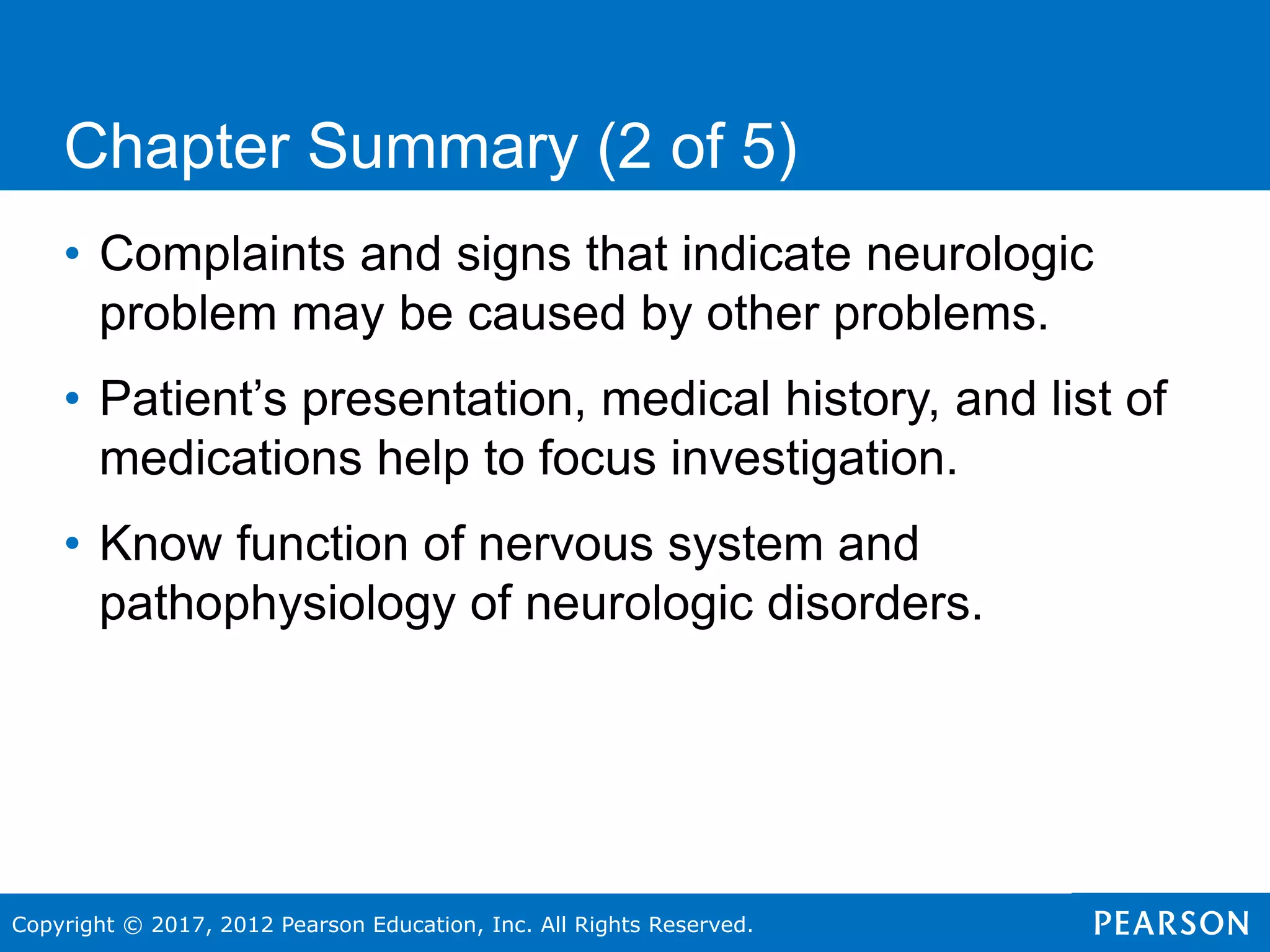 Copyright © 2017, 2012 Pearson Education, Inc. All Rights Reserved.
Chapter Summary (2 of 5)
• Complaints and signs that indicate neurologic
problem may be caused by other problems.
• Patient’s presentation, medical history, and list of
medications help to focus investigation.
• Know function of nervous system and
pathophysiology of neurologic disorders.
 