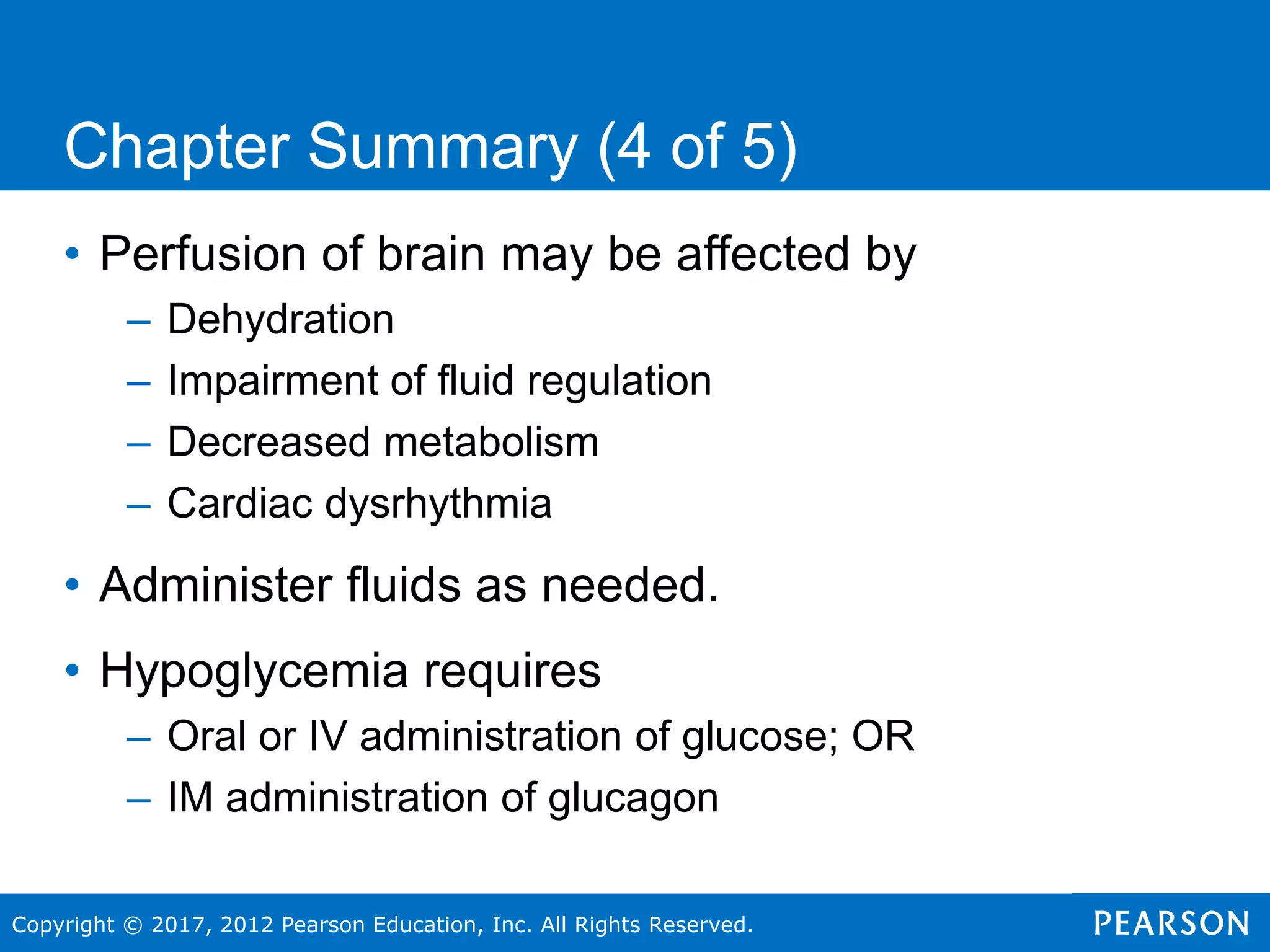 Copyright © 2017, 2012 Pearson Education, Inc. All Rights Reserved.
Chapter Summary (4 of 5)
• Perfusion of brain may be affected by
– Dehydration
– Impairment of fluid regulation
– Decreased metabolism
– Cardiac dysrhythmia
• Administer fluids as needed.
• Hypoglycemia requires
– Oral or IV administration of glucose; OR
– IM administration of glucagon
 
