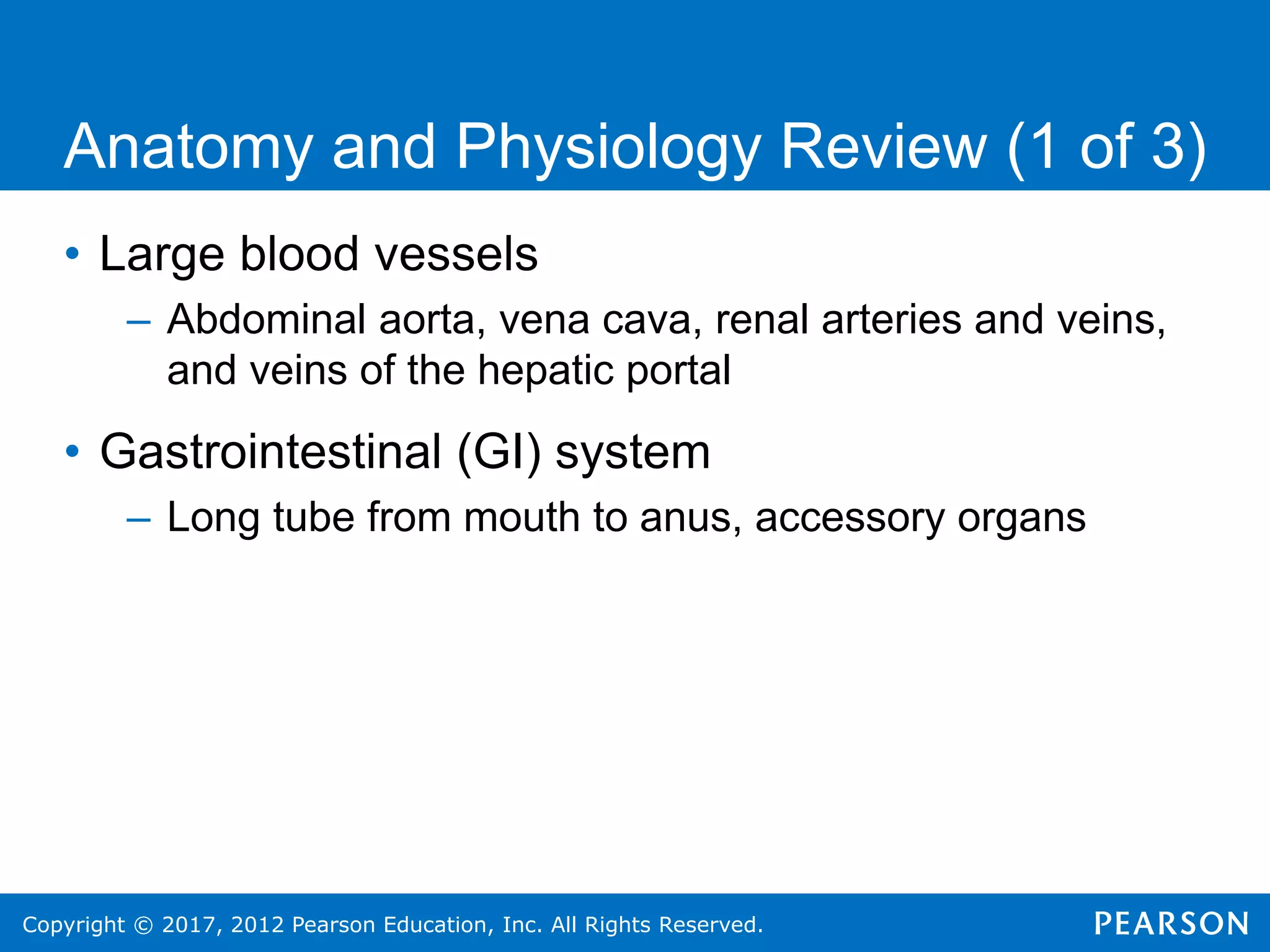Copyright © 2017, 2012 Pearson Education, Inc. All Rights Reserved.
Anatomy and Physiology Review (1 of 3)
• Large blood vessels
– Abdominal aorta, vena cava, renal arteries and veins,
and veins of the hepatic portal
• Gastrointestinal (GI) system
– Long tube from mouth to anus, accessory organs
 