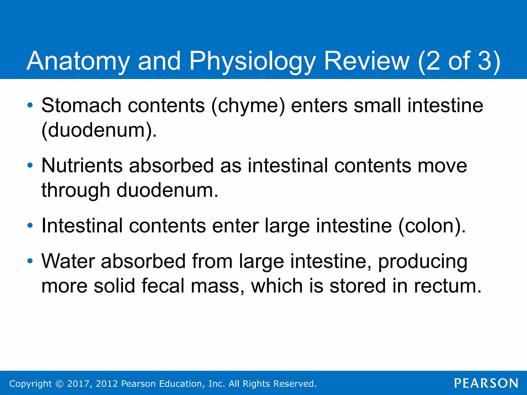 Copyright © 2017, 2012 Pearson Education, Inc. All Rights Reserved.
Anatomy and Physiology Review (2 of 3)
• Stomach contents (chyme) enters small intestine
(duodenum).
• Nutrients absorbed as intestinal contents move
through duodenum.
• Intestinal contents enter large intestine (colon).
• Water absorbed from large intestine, producing
more solid fecal mass, which is stored in rectum.
 
