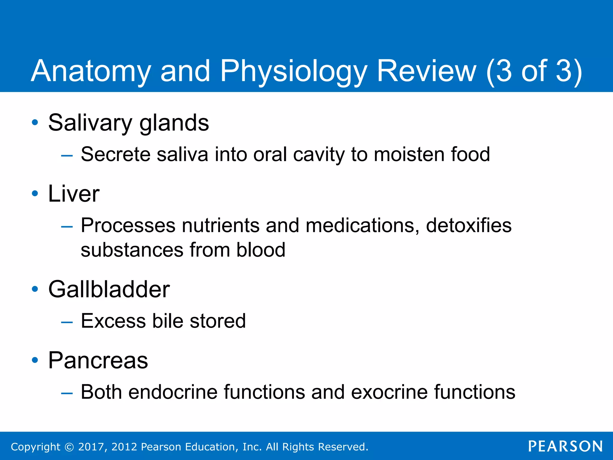 Copyright © 2017, 2012 Pearson Education, Inc. All Rights Reserved.
Anatomy and Physiology Review (3 of 3)
• Salivary glands
– Secrete saliva into oral cavity to moisten food
• Liver
– Processes nutrients and medications, detoxifies
substances from blood
• Gallbladder
– Excess bile stored
• Pancreas
– Both endocrine functions and exocrine functions
 