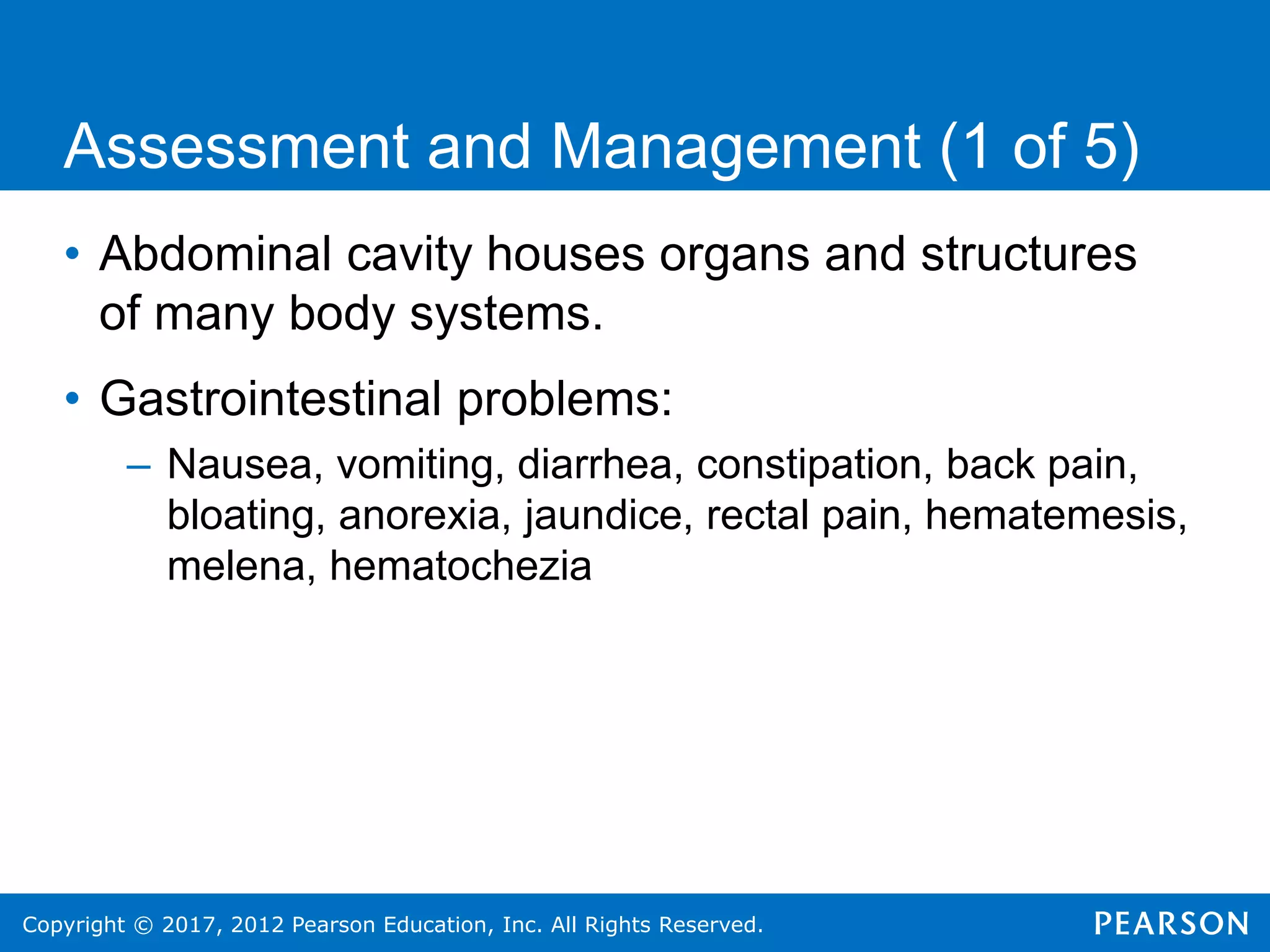 Copyright © 2017, 2012 Pearson Education, Inc. All Rights Reserved.
Assessment and Management (1 of 5)
• Abdominal cavity houses organs and structures
of many body systems.
• Gastrointestinal problems:
– Nausea, vomiting, diarrhea, constipation, back pain,
bloating, anorexia, jaundice, rectal pain, hematemesis,
melena, hematochezia
 