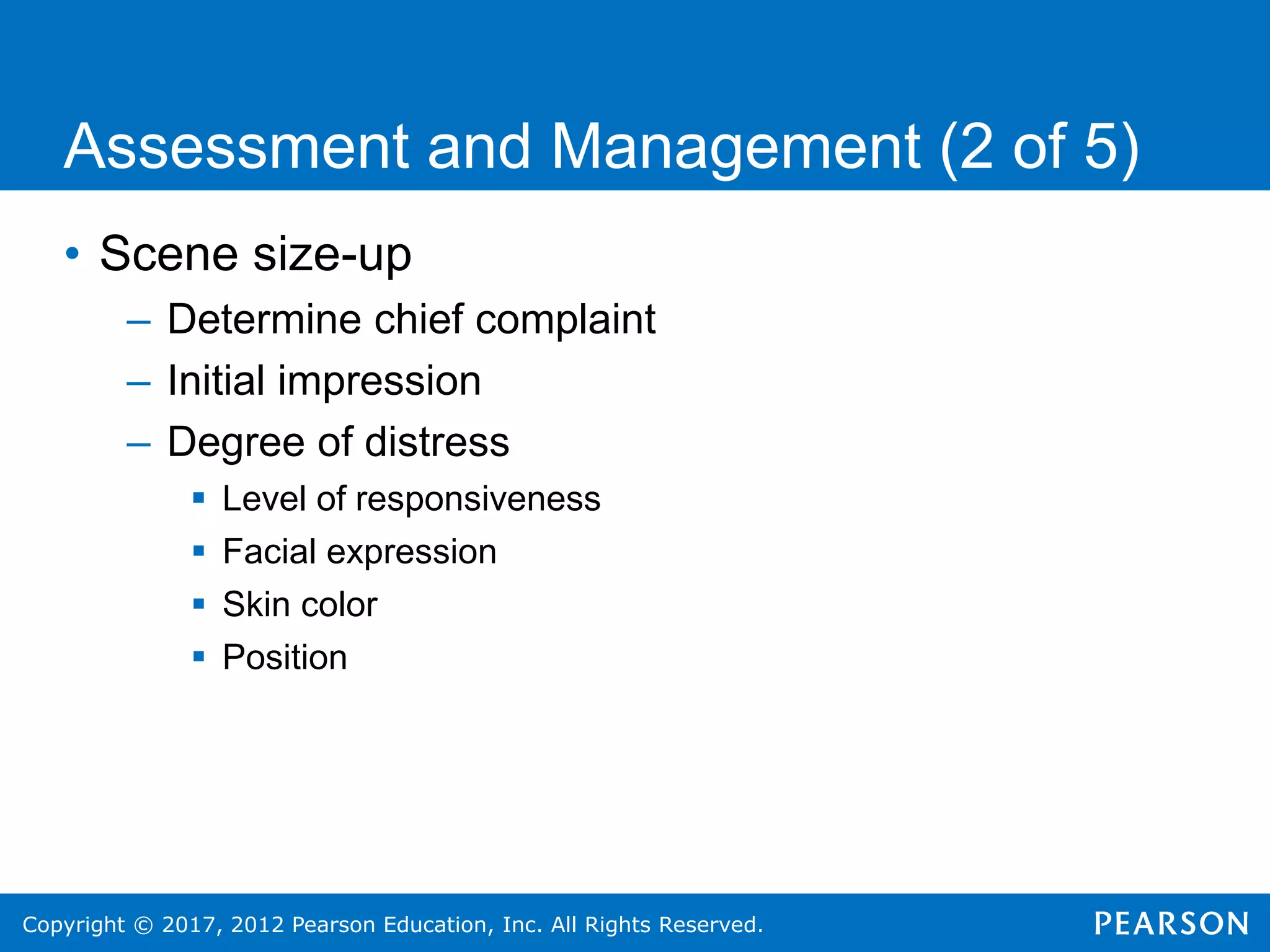 Copyright © 2017, 2012 Pearson Education, Inc. All Rights Reserved.
Assessment and Management (2 of 5)
• Scene size-up
– Determine chief complaint
– Initial impression
– Degree of distress
 Level of responsiveness
 Facial expression
 Skin color
 Position
 