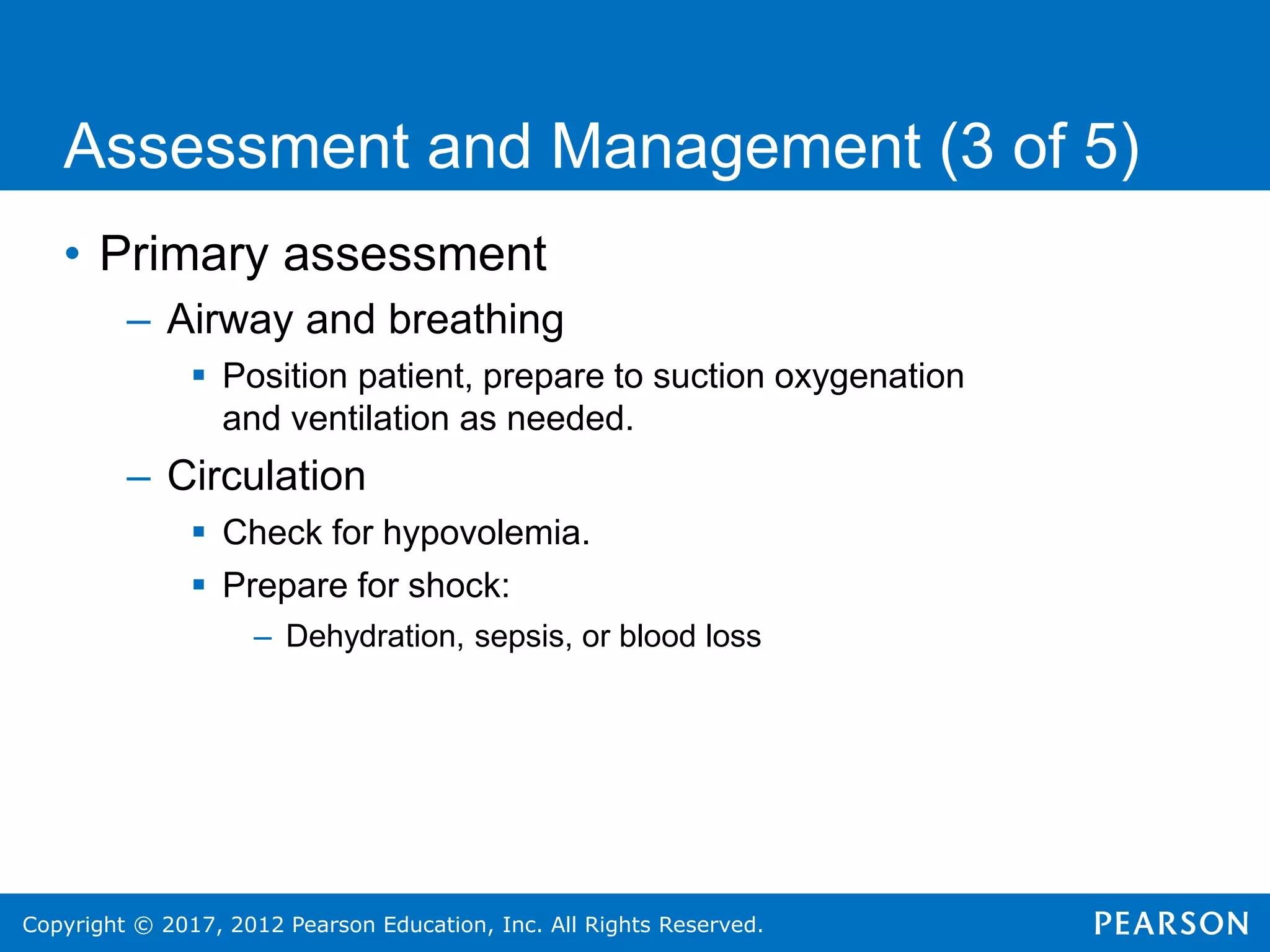 Copyright © 2017, 2012 Pearson Education, Inc. All Rights Reserved.
Assessment and Management (3 of 5)
• Primary assessment
– Airway and breathing
 Position patient, prepare to suction oxygenation
and ventilation as needed.
– Circulation
 Check for hypovolemia.
 Prepare for shock:
– Dehydration, sepsis, or blood loss
 