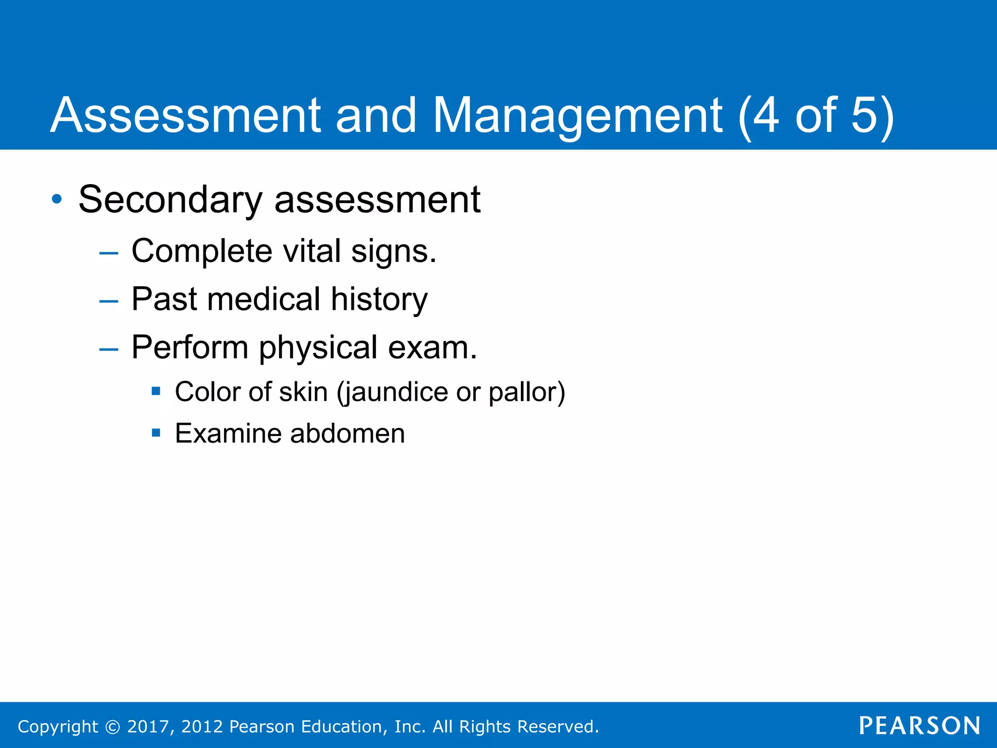 Copyright © 2017, 2012 Pearson Education, Inc. All Rights Reserved.
Assessment and Management (4 of 5)
• Secondary assessment
– Complete vital signs.
– Past medical history
– Perform physical exam.
 Color of skin (jaundice or pallor)
 Examine abdomen
 