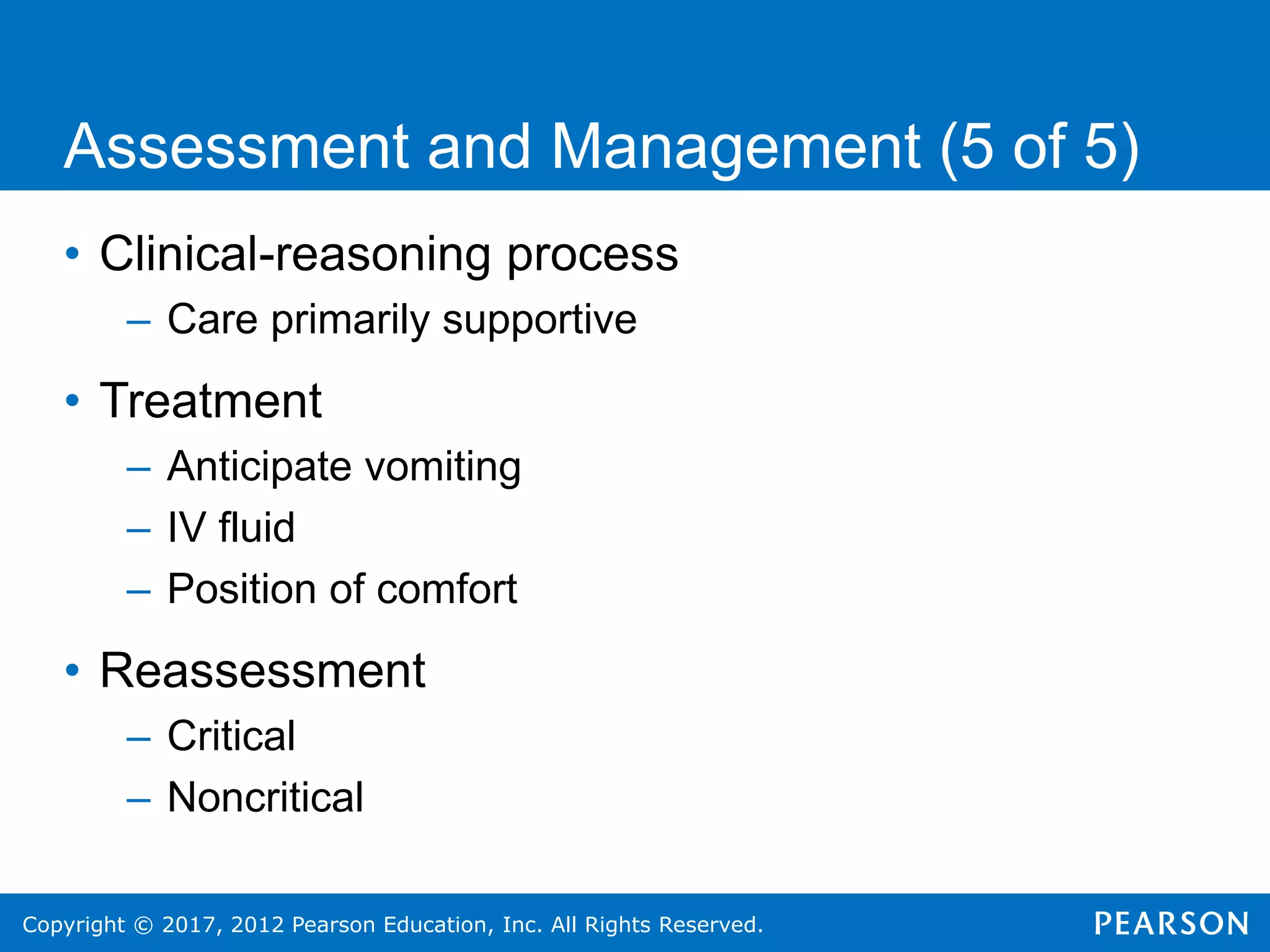 Copyright © 2017, 2012 Pearson Education, Inc. All Rights Reserved.
Assessment and Management (5 of 5)
• Clinical-reasoning process
– Care primarily supportive
• Treatment
– Anticipate vomiting
– IV fluid
– Position of comfort
• Reassessment
– Critical
– Noncritical
 