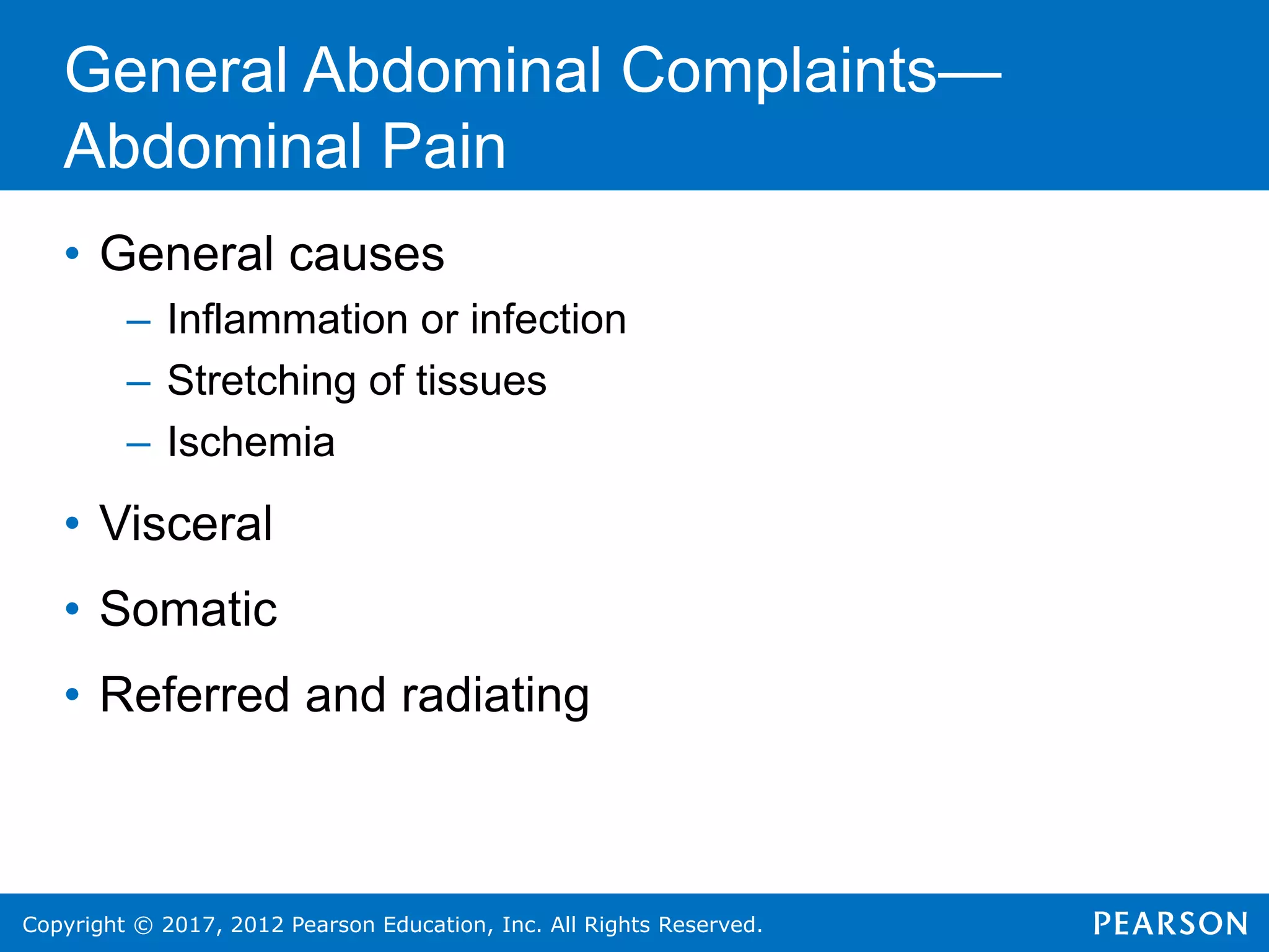 Copyright © 2017, 2012 Pearson Education, Inc. All Rights Reserved.
General Abdominal Complaints—
Abdominal Pain
• General causes
– Inflammation or infection
– Stretching of tissues
– Ischemia
• Visceral
• Somatic
• Referred and radiating
 
